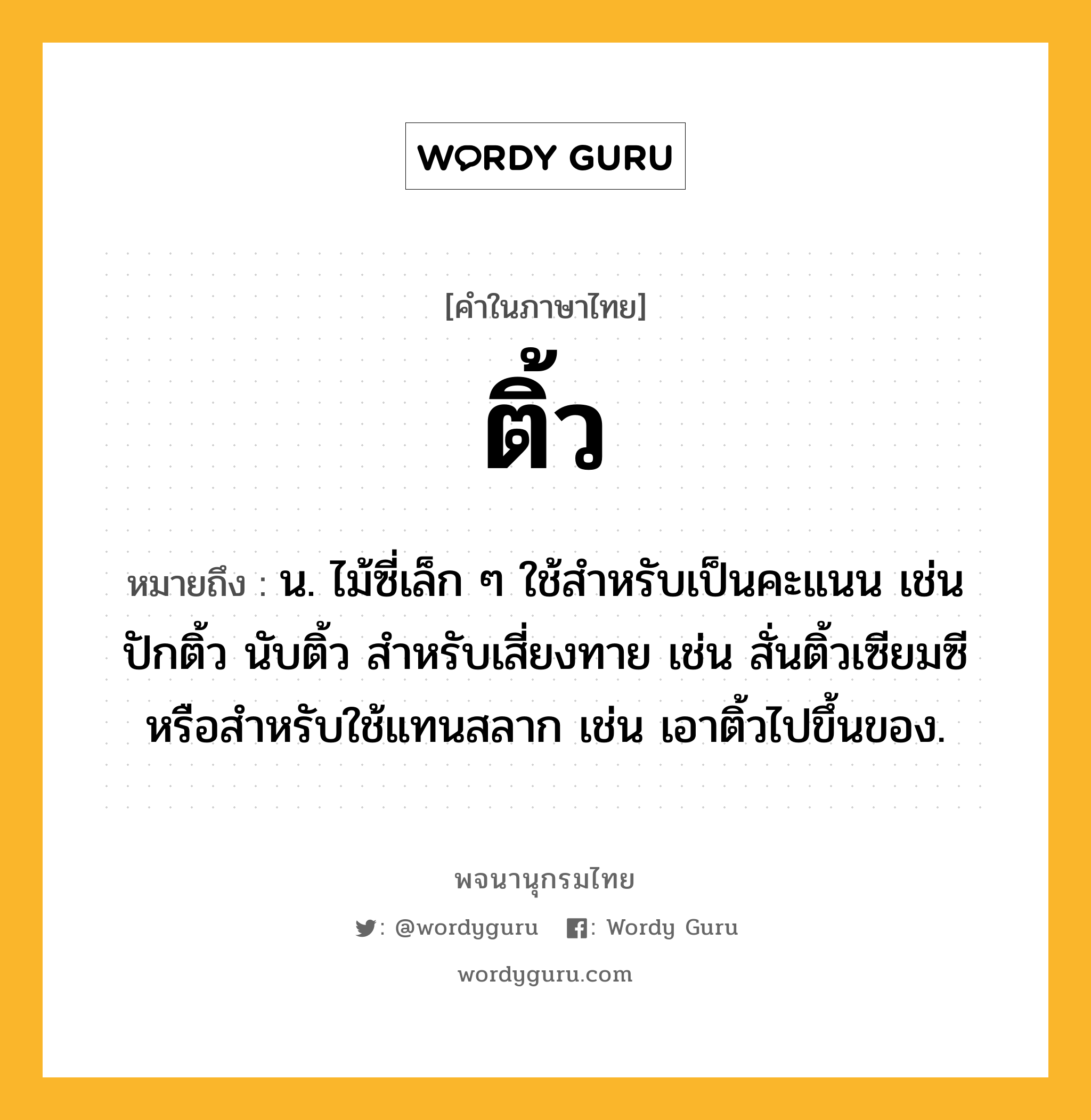 ติ้ว หมายถึงอะไร?, คำในภาษาไทย ติ้ว หมายถึง น. ไม้ซี่เล็ก ๆ ใช้สําหรับเป็นคะแนน เช่น ปักติ้ว นับติ้ว สําหรับเสี่ยงทาย เช่น สั่นติ้วเซียมซี หรือสําหรับใช้แทนสลาก เช่น เอาติ้วไปขึ้นของ.