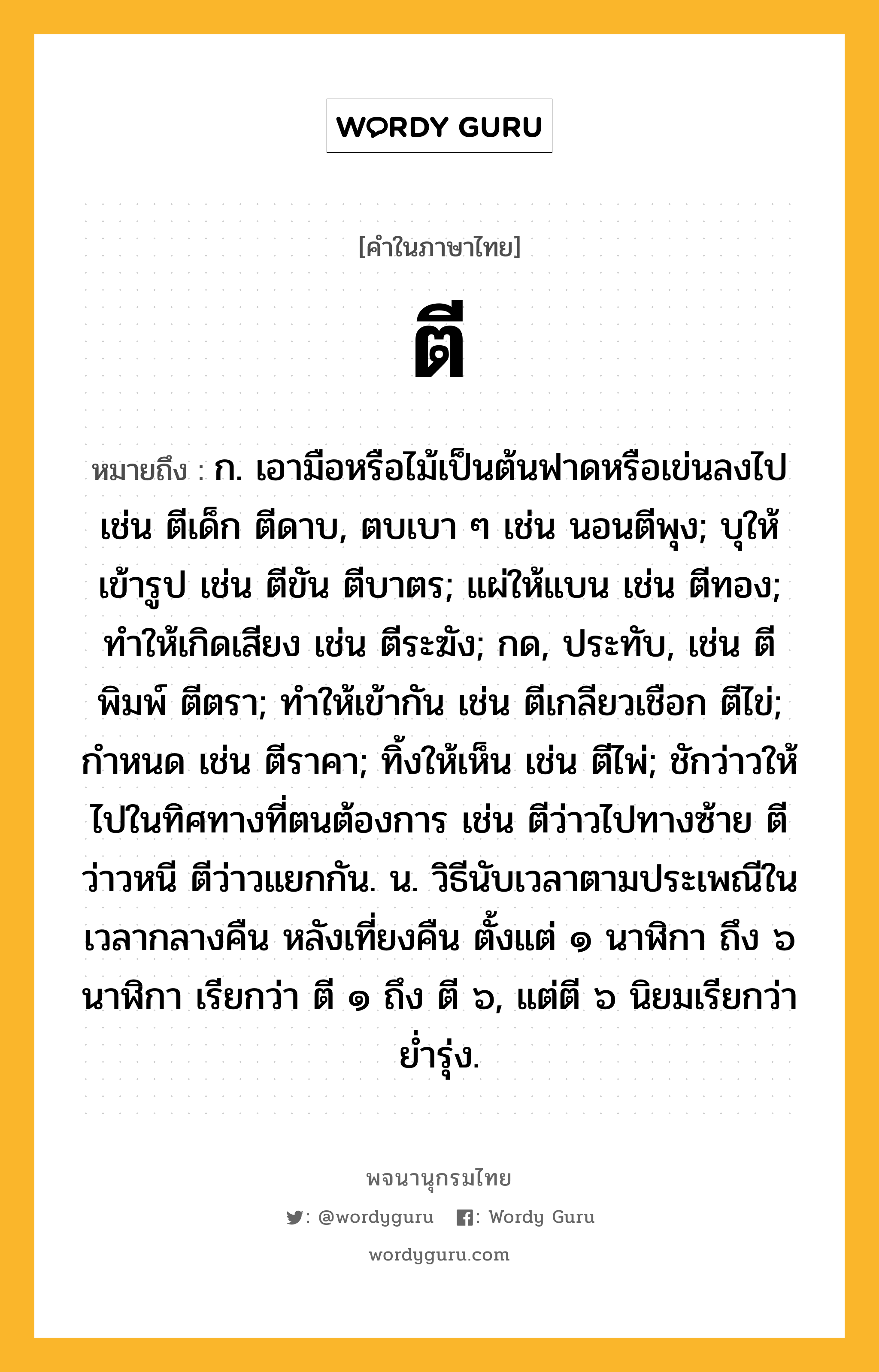 ตี หมายถึงอะไร?, คำในภาษาไทย ตี หมายถึง ก. เอามือหรือไม้เป็นต้นฟาดหรือเข่นลงไป เช่น ตีเด็ก ตีดาบ, ตบเบา ๆ เช่น นอนตีพุง; บุให้เข้ารูป เช่น ตีขัน ตีบาตร; แผ่ให้แบน เช่น ตีทอง; ทําให้เกิดเสียง เช่น ตีระฆัง; กด, ประทับ, เช่น ตีพิมพ์ ตีตรา; ทําให้เข้ากัน เช่น ตีเกลียวเชือก ตีไข่; กําหนด เช่น ตีราคา; ทิ้งให้เห็น เช่น ตีไพ่; ชักว่าวให้ไปในทิศทางที่ตนต้องการ เช่น ตีว่าวไปทางซ้าย ตีว่าวหนี ตีว่าวแยกกัน. น. วิธีนับเวลาตามประเพณีในเวลากลางคืน หลังเที่ยงคืน ตั้งแต่ ๑ นาฬิกา ถึง ๖ นาฬิกา เรียกว่า ตี ๑ ถึง ตี ๖, แต่ตี ๖ นิยมเรียกว่า ยํ่ารุ่ง.