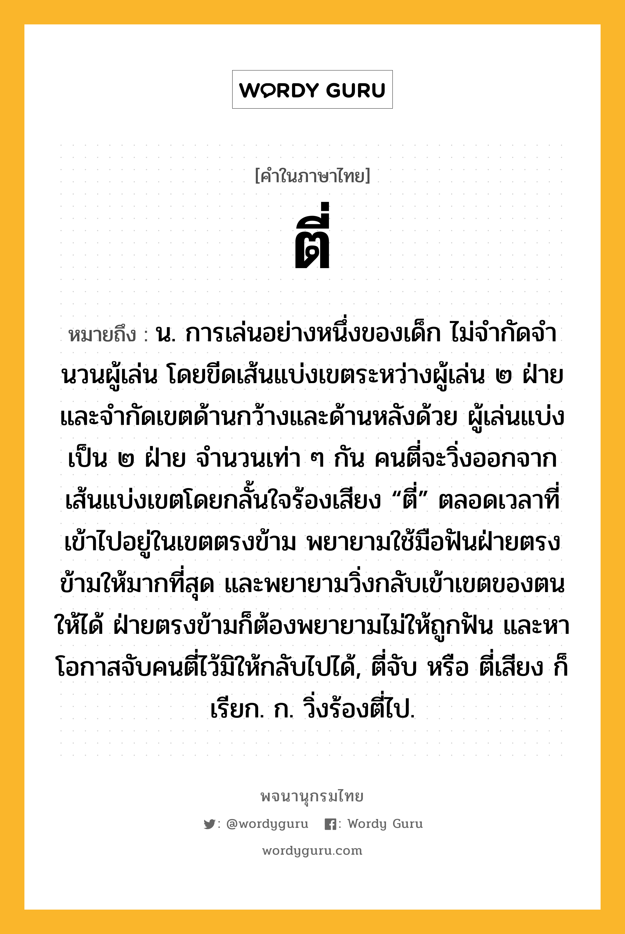 ตี่ หมายถึงอะไร?, คำในภาษาไทย ตี่ หมายถึง น. การเล่นอย่างหนึ่งของเด็ก ไม่จํากัดจํานวนผู้เล่น โดยขีดเส้นแบ่งเขตระหว่างผู้เล่น ๒ ฝ่าย และจํากัดเขตด้านกว้างและด้านหลังด้วย ผู้เล่นแบ่งเป็น ๒ ฝ่าย จํานวนเท่า ๆ กัน คนตี่จะวิ่งออกจากเส้นแบ่งเขตโดยกลั้นใจร้องเสียง “ตี่” ตลอดเวลาที่เข้าไปอยู่ในเขตตรงข้าม พยายามใช้มือฟันฝ่ายตรงข้ามให้มากที่สุด และพยายามวิ่งกลับเข้าเขตของตนให้ได้ ฝ่ายตรงข้ามก็ต้องพยายามไม่ให้ถูกฟัน และหาโอกาสจับคนตี่ไว้มิให้กลับไปได้, ตี่จับ หรือ ตี่เสียง ก็เรียก. ก. วิ่งร้องตี่ไป.