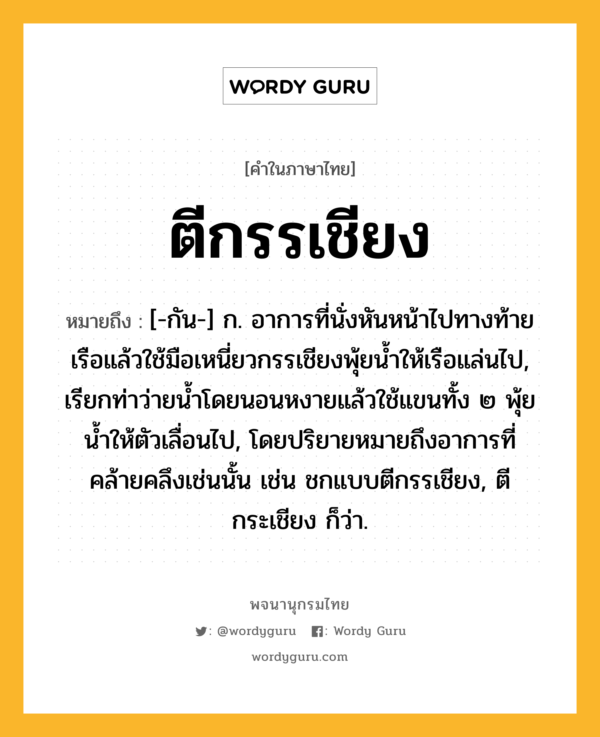 ตีกรรเชียง หมายถึงอะไร?, คำในภาษาไทย ตีกรรเชียง หมายถึง [-กัน-] ก. อาการที่นั่งหันหน้าไปทางท้ายเรือแล้วใช้มือเหนี่ยวกรรเชียงพุ้ยนํ้าให้เรือแล่นไป, เรียกท่าว่ายนํ้าโดยนอนหงายแล้วใช้แขนทั้ง ๒ พุ้ยนํ้าให้ตัวเลื่อนไป, โดยปริยายหมายถึงอาการที่คล้ายคลึงเช่นนั้น เช่น ชกแบบตีกรรเชียง, ตีกระเชียง ก็ว่า.