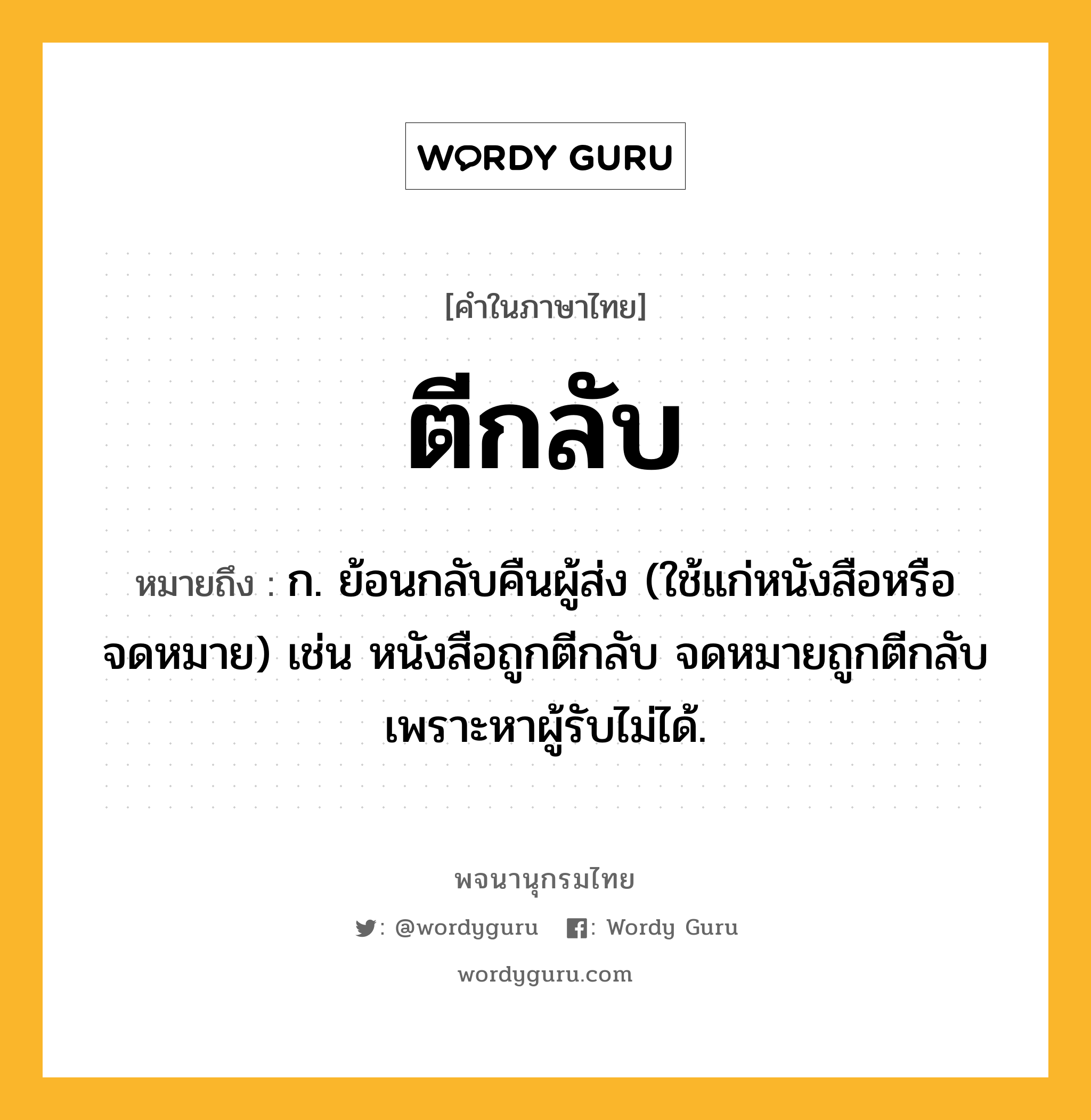 ตีกลับ หมายถึงอะไร?, คำในภาษาไทย ตีกลับ หมายถึง ก. ย้อนกลับคืนผู้ส่ง (ใช้แก่หนังสือหรือจดหมาย) เช่น หนังสือถูกตีกลับ จดหมายถูกตีกลับเพราะหาผู้รับไม่ได้.