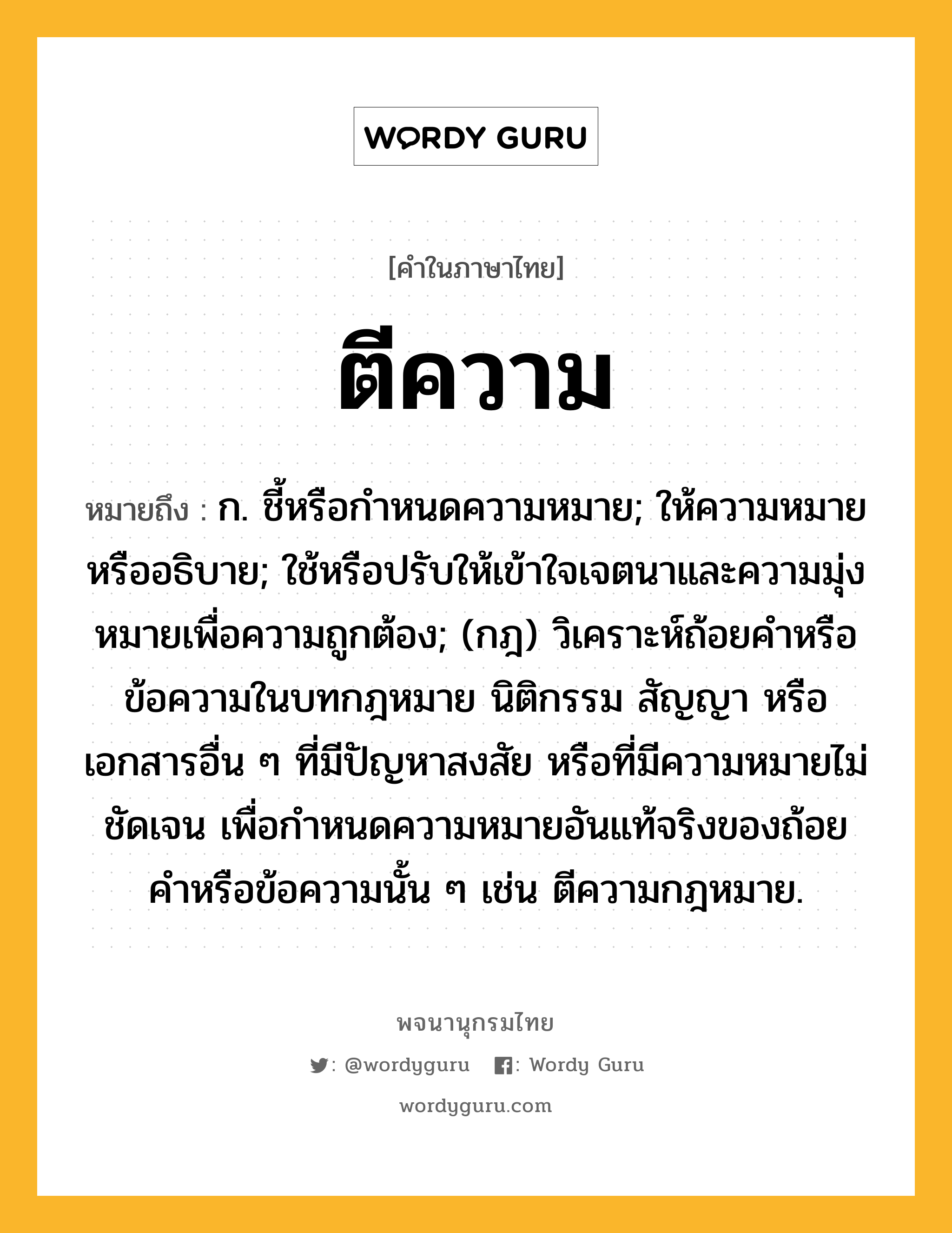 ตีความ หมายถึงอะไร?, คำในภาษาไทย ตีความ หมายถึง ก. ชี้หรือกําหนดความหมาย; ให้ความหมายหรืออธิบาย; ใช้หรือปรับให้เข้าใจเจตนาและความมุ่งหมายเพื่อความถูกต้อง; (กฎ) วิเคราะห์ถ้อยคําหรือข้อความในบทกฎหมาย นิติกรรม สัญญา หรือเอกสารอื่น ๆ ที่มีปัญหาสงสัย หรือที่มีความหมายไม่ชัดเจน เพื่อกําหนดความหมายอันแท้จริงของถ้อยคําหรือข้อความนั้น ๆ เช่น ตีความกฎหมาย.