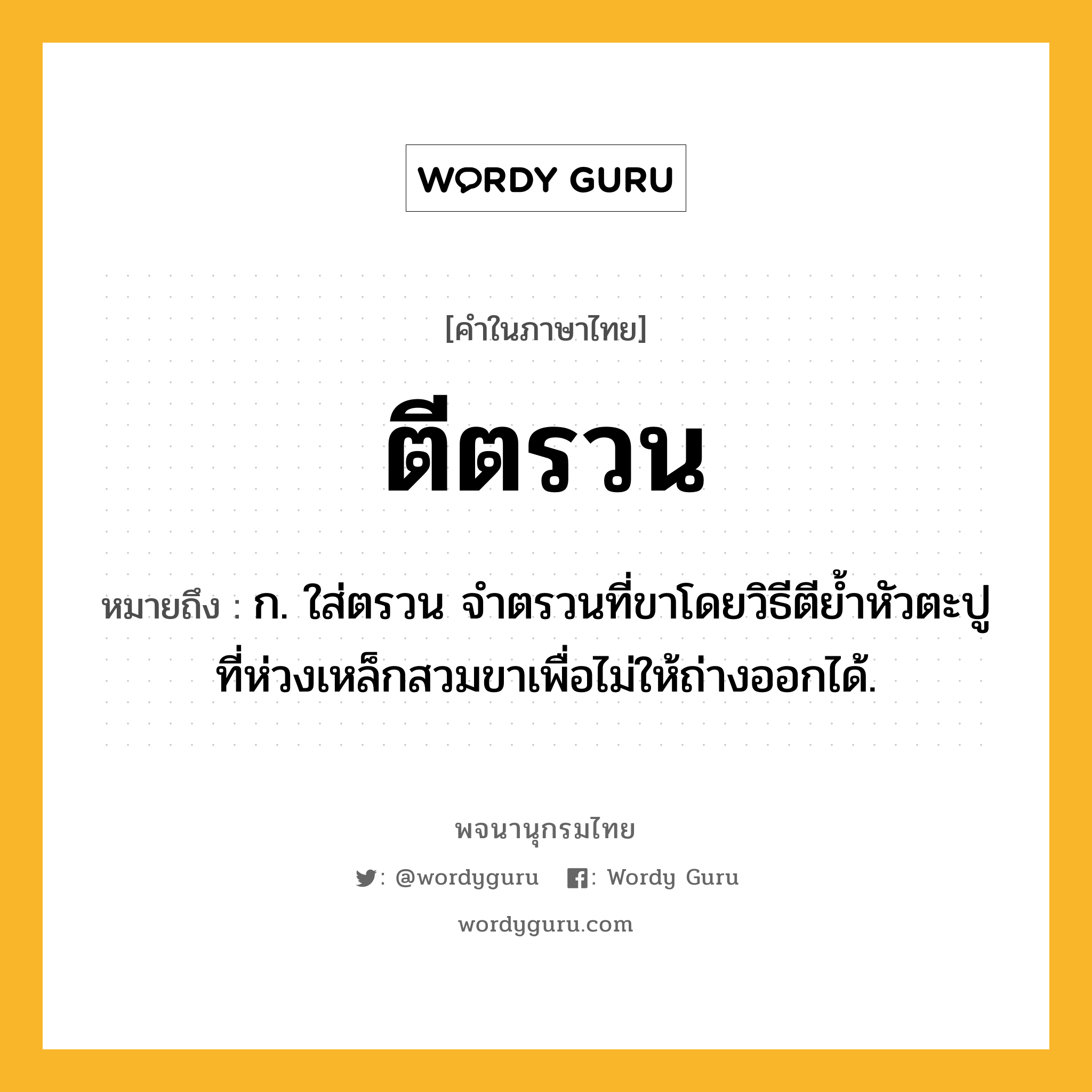 ตีตรวน หมายถึงอะไร?, คำในภาษาไทย ตีตรวน หมายถึง ก. ใส่ตรวน จําตรวนที่ขาโดยวิธีตียํ้าหัวตะปูที่ห่วงเหล็กสวมขาเพื่อไม่ให้ถ่างออกได้.