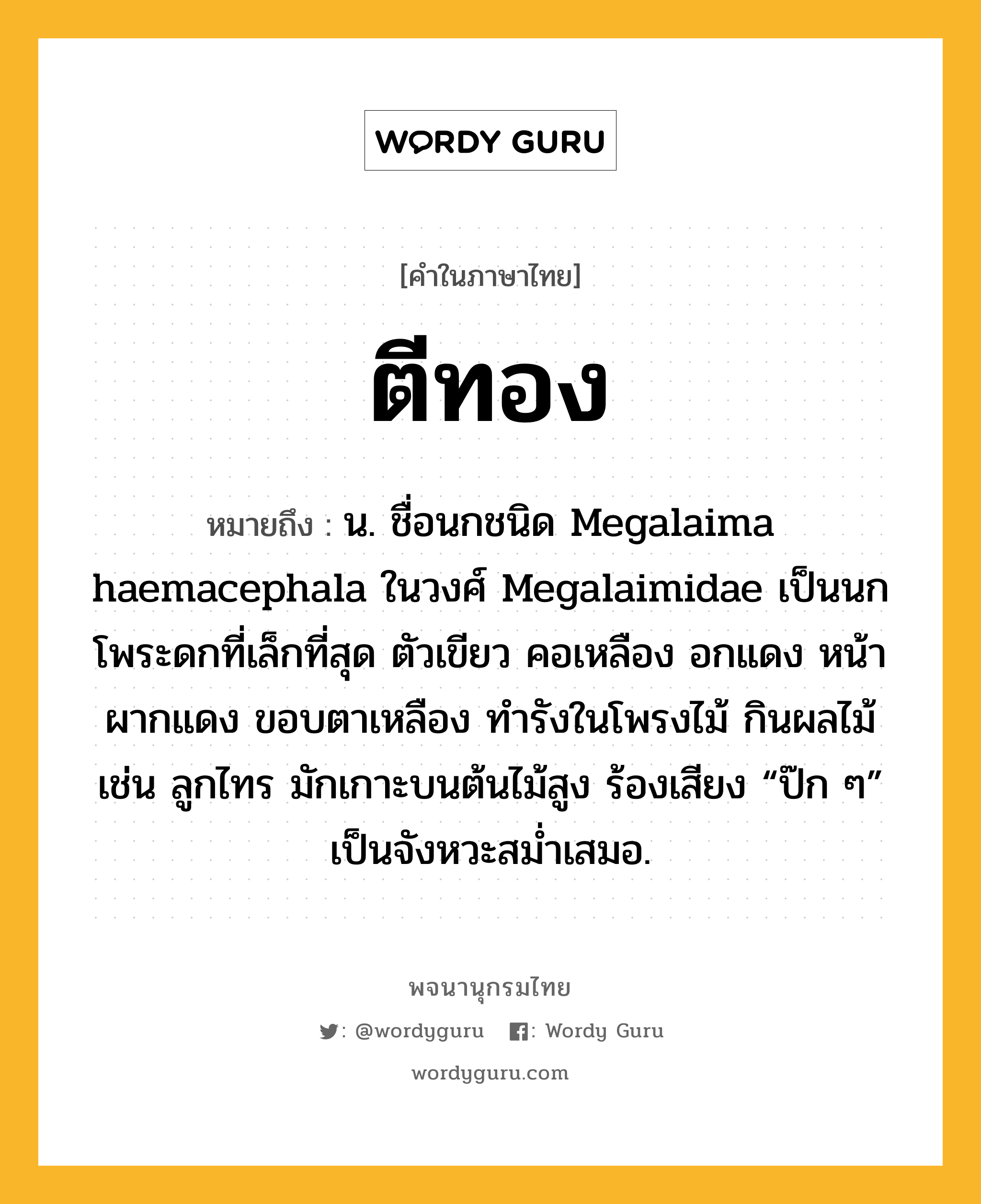 ตีทอง หมายถึงอะไร?, คำในภาษาไทย ตีทอง หมายถึง น. ชื่อนกชนิด Megalaima haemacephala ในวงศ์ Megalaimidae เป็นนกโพระดกที่เล็กที่สุด ตัวเขียว คอเหลือง อกแดง หน้าผากแดง ขอบตาเหลือง ทํารังในโพรงไม้ กินผลไม้ เช่น ลูกไทร มักเกาะบนต้นไม้สูง ร้องเสียง “ป๊ก ๆ” เป็นจังหวะสมํ่าเสมอ.