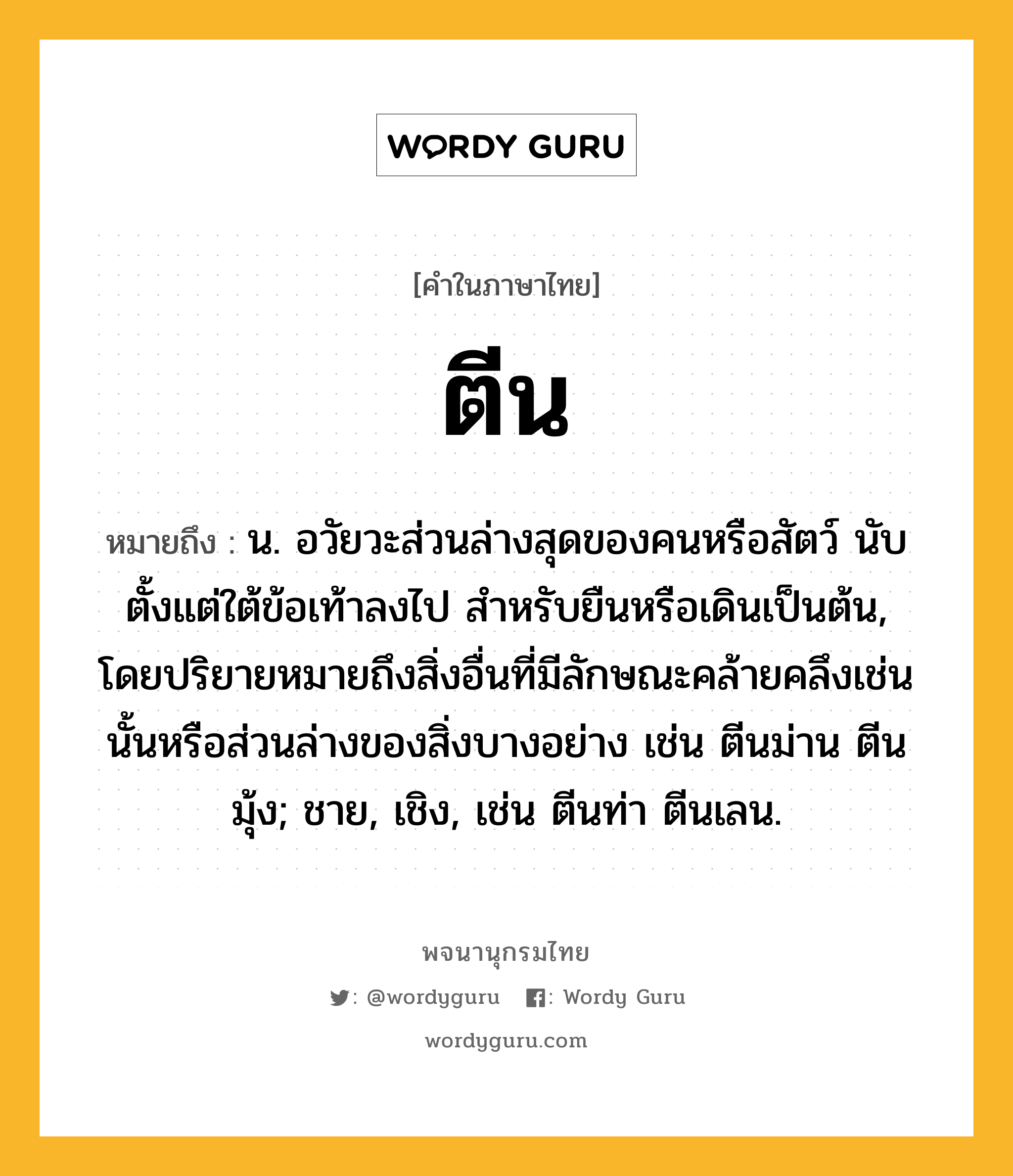 ตีน หมายถึงอะไร?, คำในภาษาไทย ตีน หมายถึง น. อวัยวะส่วนล่างสุดของคนหรือสัตว์ นับตั้งแต่ใต้ข้อเท้าลงไป สําหรับยืนหรือเดินเป็นต้น, โดยปริยายหมายถึงสิ่งอื่นที่มีลักษณะคล้ายคลึงเช่นนั้นหรือส่วนล่างของสิ่งบางอย่าง เช่น ตีนม่าน ตีนมุ้ง; ชาย, เชิง, เช่น ตีนท่า ตีนเลน.