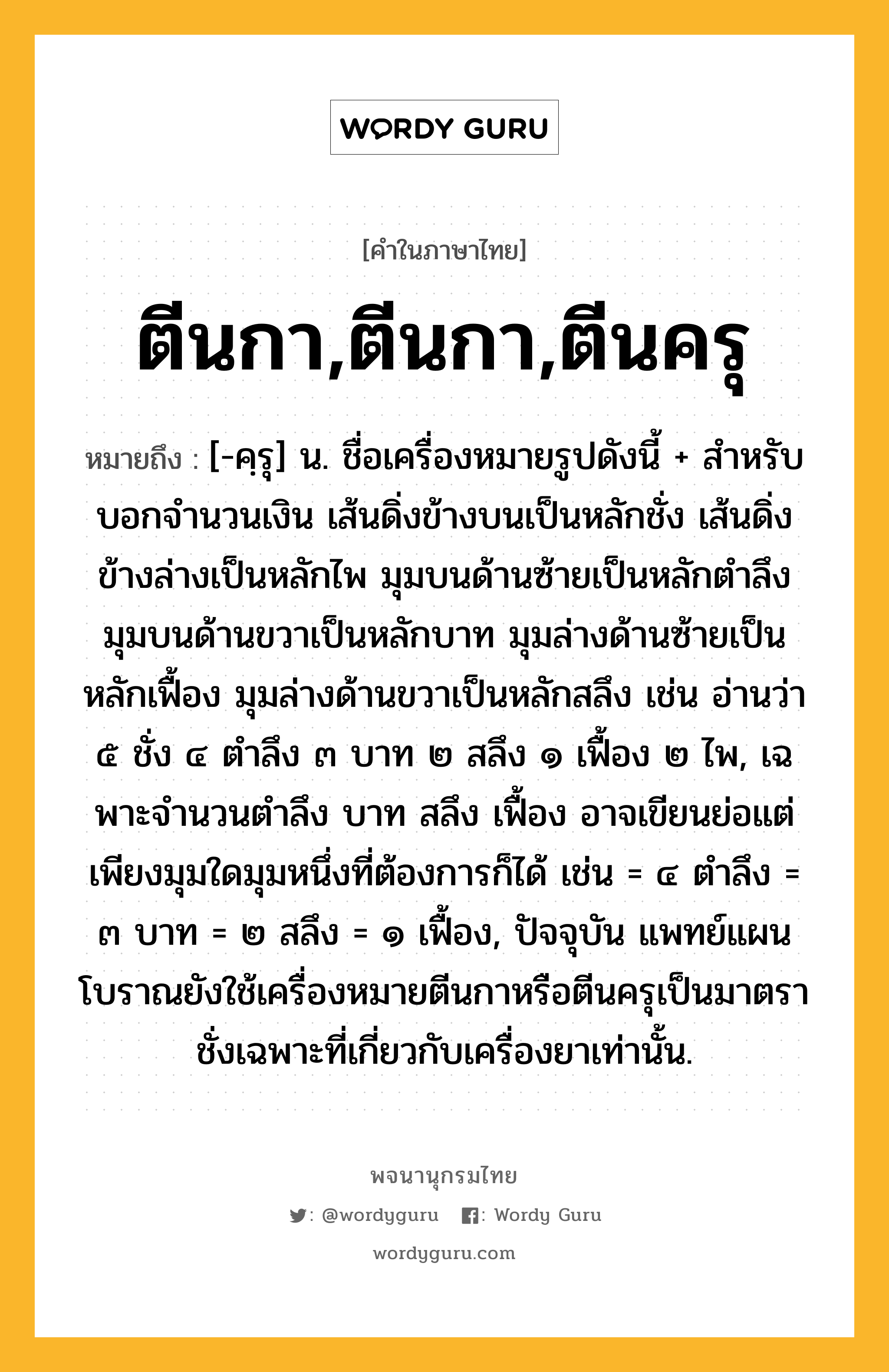 ตีนกา,ตีนกา,ตีนครุ หมายถึงอะไร?, คำในภาษาไทย ตีนกา,ตีนกา,ตีนครุ หมายถึง [-คฺรุ] น. ชื่อเครื่องหมายรูปดังนี้ + สําหรับบอกจํานวนเงิน เส้นดิ่งข้างบนเป็นหลักชั่ง เส้นดิ่งข้างล่างเป็นหลักไพ มุมบนด้านซ้ายเป็นหลักตําลึง มุมบนด้านขวาเป็นหลักบาท มุมล่างด้านซ้ายเป็นหลักเฟื้อง มุมล่างด้านขวาเป็นหลักสลึง เช่น อ่านว่า ๕ ชั่ง ๔ ตําลึง ๓ บาท ๒ สลึง ๑ เฟื้อง ๒ ไพ, เฉพาะจํานวนตําลึง บาท สลึง เฟื้อง อาจเขียนย่อแต่เพียงมุมใดมุมหนึ่งที่ต้องการก็ได้ เช่น = ๔ ตําลึง = ๓ บาท = ๒ สลึง = ๑ เฟื้อง, ปัจจุบัน แพทย์แผนโบราณยังใช้เครื่องหมายตีนกาหรือตีนครุเป็นมาตราชั่งเฉพาะที่เกี่ยวกับเครื่องยาเท่านั้น.