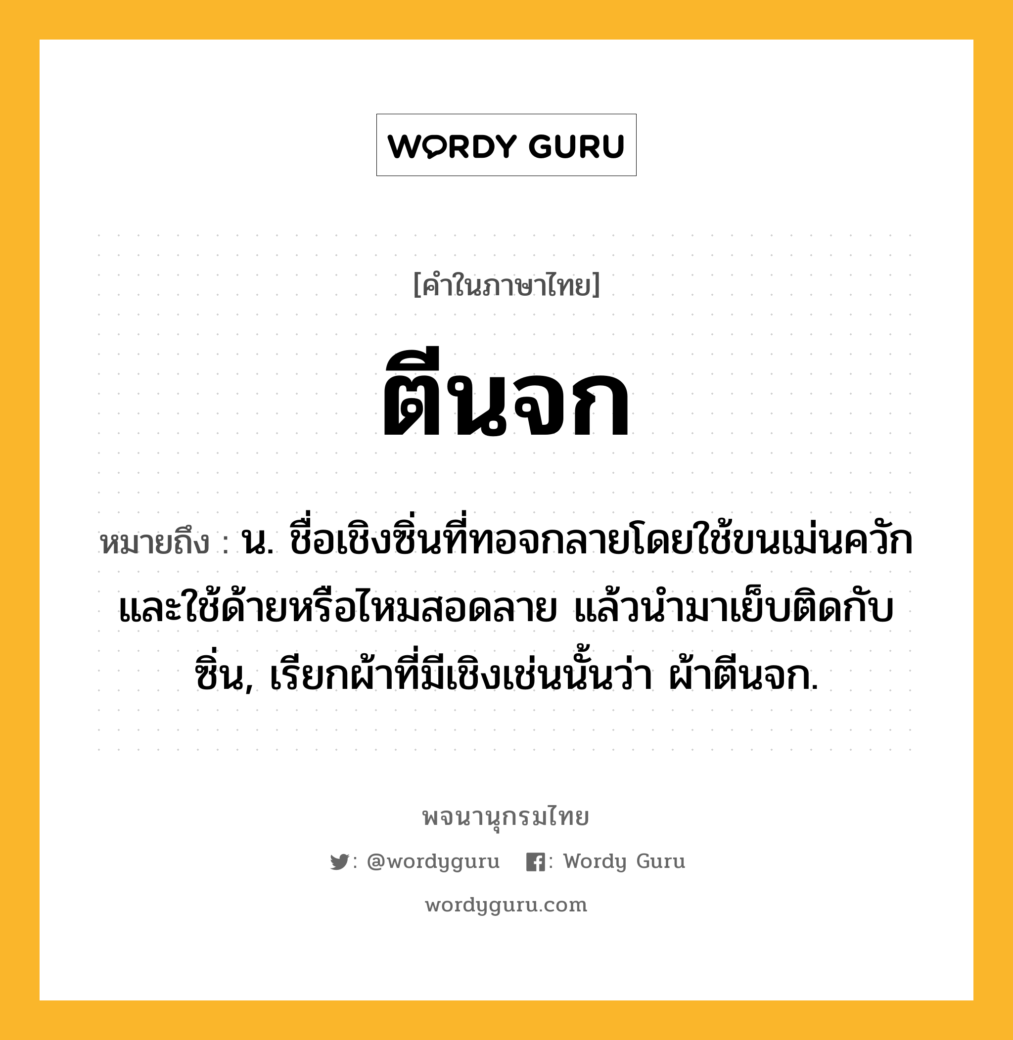 ตีนจก ความหมาย หมายถึงอะไร?, คำในภาษาไทย ตีนจก หมายถึง น. ชื่อเชิงซิ่นที่ทอจกลายโดยใช้ขนเม่นควักและใช้ด้ายหรือไหมสอดลาย แล้วนํามาเย็บติดกับซิ่น, เรียกผ้าที่มีเชิงเช่นนั้นว่า ผ้าตีนจก.