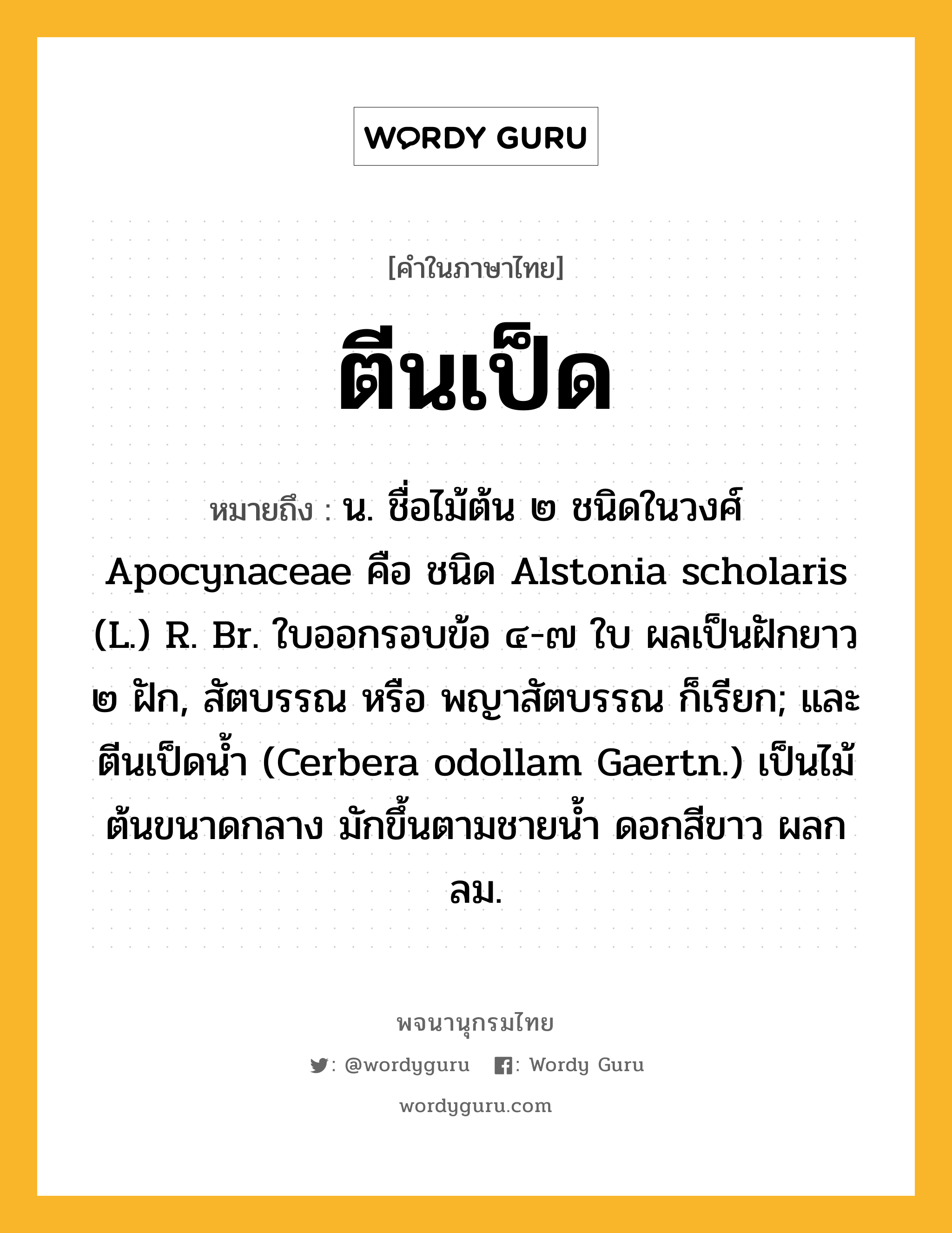 ตีนเป็ด หมายถึงอะไร?, คำในภาษาไทย ตีนเป็ด หมายถึง น. ชื่อไม้ต้น ๒ ชนิดในวงศ์ Apocynaceae คือ ชนิด Alstonia scholaris (L.) R. Br. ใบออกรอบข้อ ๔-๗ ใบ ผลเป็นฝักยาว ๒ ฝัก, สัตบรรณ หรือ พญาสัตบรรณ ก็เรียก; และ ตีนเป็ดน้ำ (Cerbera odollam Gaertn.) เป็นไม้ต้นขนาดกลาง มักขึ้นตามชายนํ้า ดอกสีขาว ผลกลม.