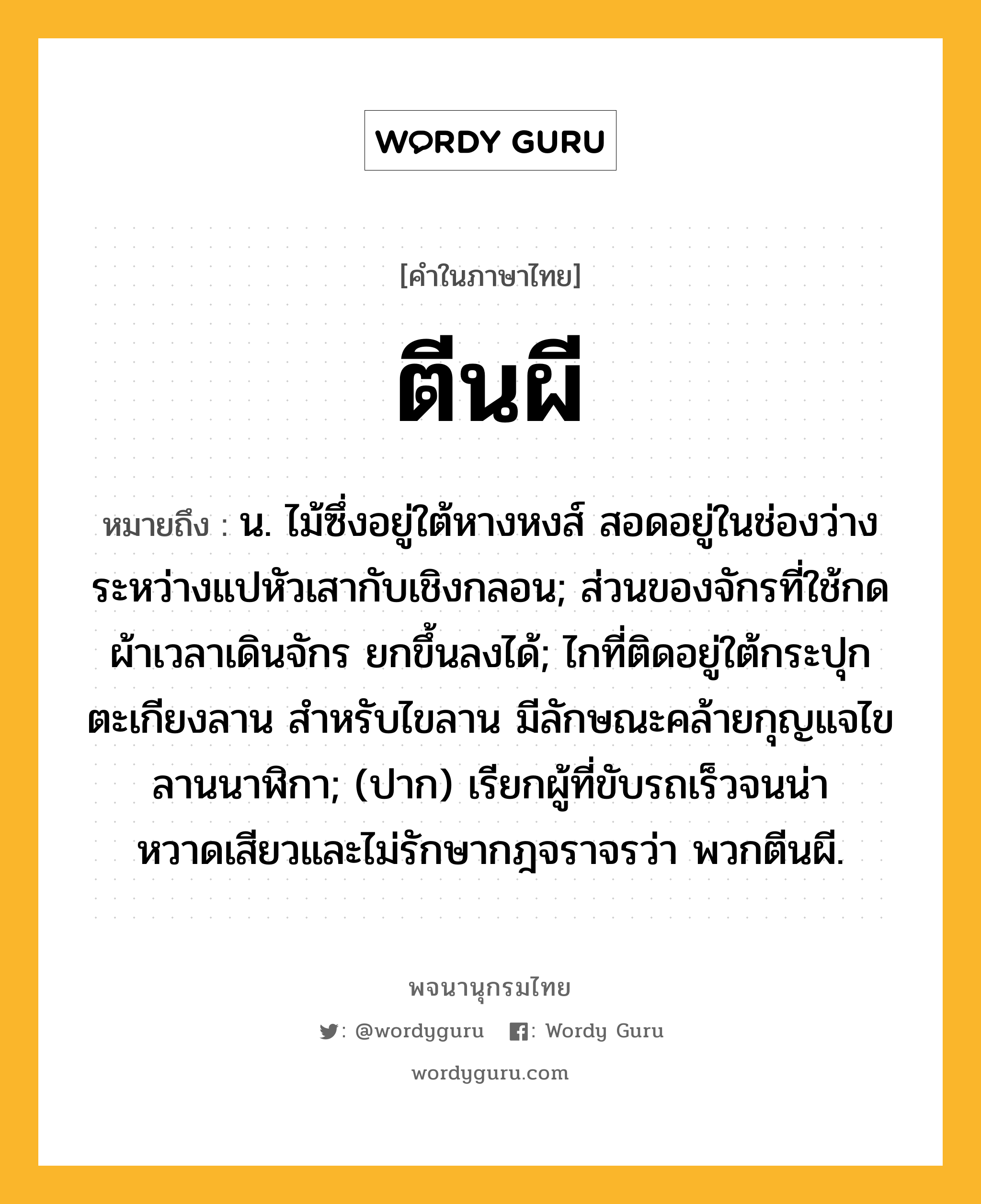 ตีนผี หมายถึงอะไร?, คำในภาษาไทย ตีนผี หมายถึง น. ไม้ซึ่งอยู่ใต้หางหงส์ สอดอยู่ในช่องว่างระหว่างแปหัวเสากับเชิงกลอน; ส่วนของจักรที่ใช้กดผ้าเวลาเดินจักร ยกขึ้นลงได้; ไกที่ติดอยู่ใต้กระปุกตะเกียงลาน สําหรับไขลาน มีลักษณะคล้ายกุญแจไขลานนาฬิกา; (ปาก) เรียกผู้ที่ขับรถเร็วจนน่าหวาดเสียวและไม่รักษากฎจราจรว่า พวกตีนผี.