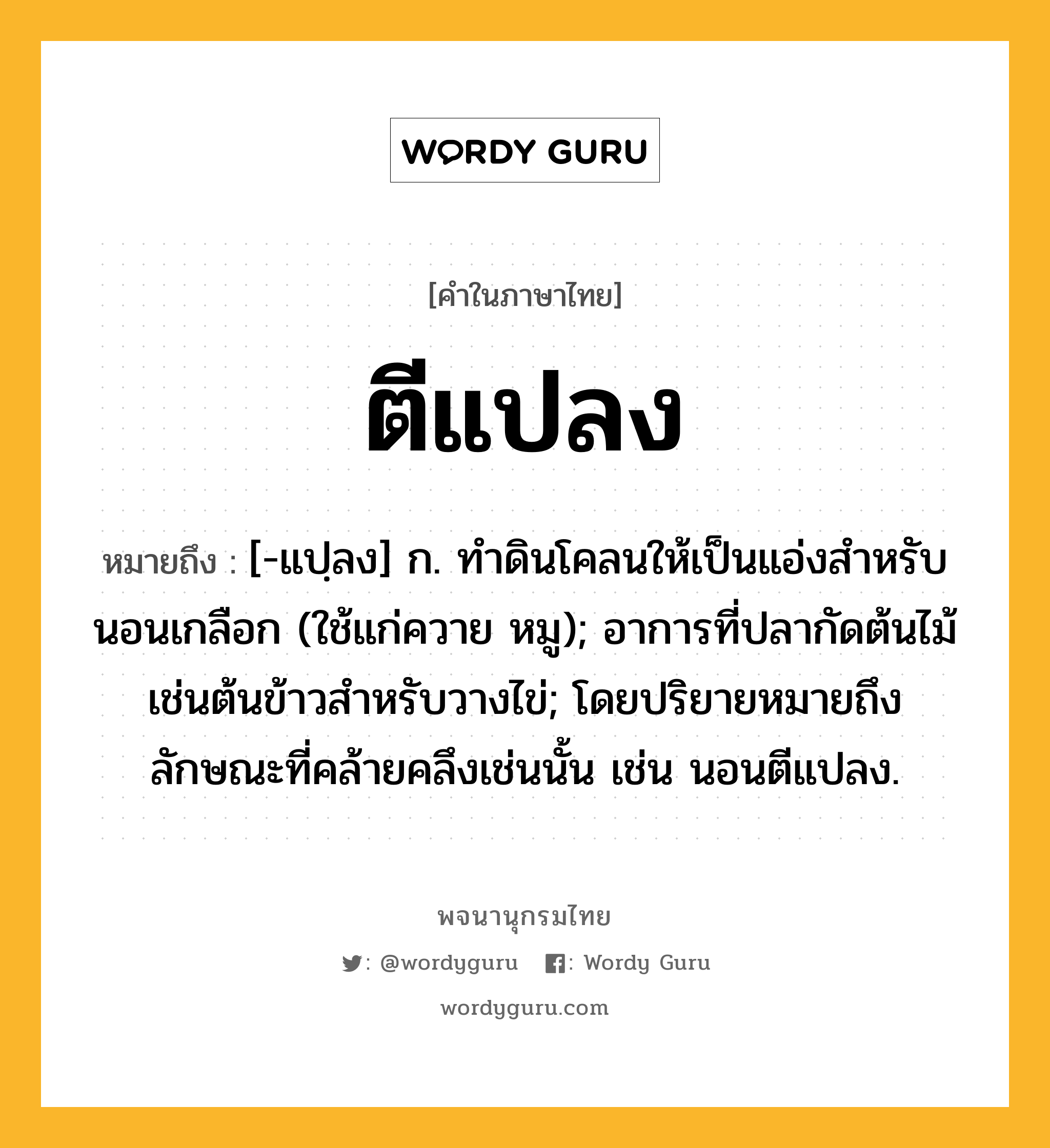 ตีแปลง หมายถึงอะไร?, คำในภาษาไทย ตีแปลง หมายถึง [-แปฺลง] ก. ทําดินโคลนให้เป็นแอ่งสําหรับนอนเกลือก (ใช้แก่ควาย หมู); อาการที่ปลากัดต้นไม้เช่นต้นข้าวสําหรับวางไข่; โดยปริยายหมายถึงลักษณะที่คล้ายคลึงเช่นนั้น เช่น นอนตีแปลง.