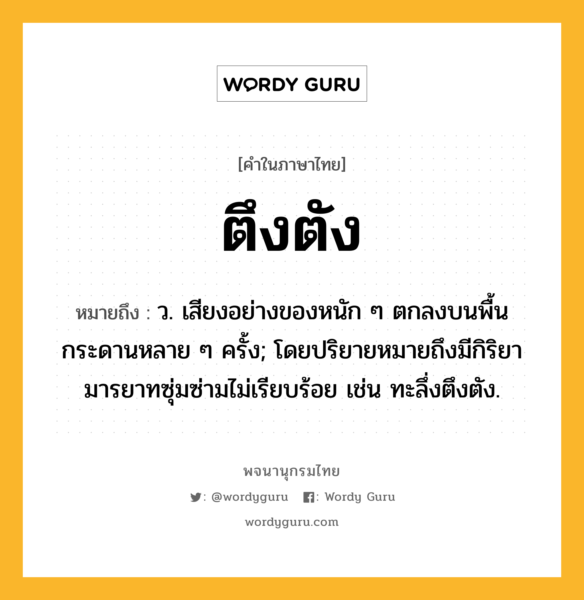 ตึงตัง หมายถึงอะไร?, คำในภาษาไทย ตึงตัง หมายถึง ว. เสียงอย่างของหนัก ๆ ตกลงบนพื้นกระดานหลาย ๆ ครั้ง; โดยปริยายหมายถึงมีกิริยามารยาทซุ่มซ่ามไม่เรียบร้อย เช่น ทะลึ่งตึงตัง.