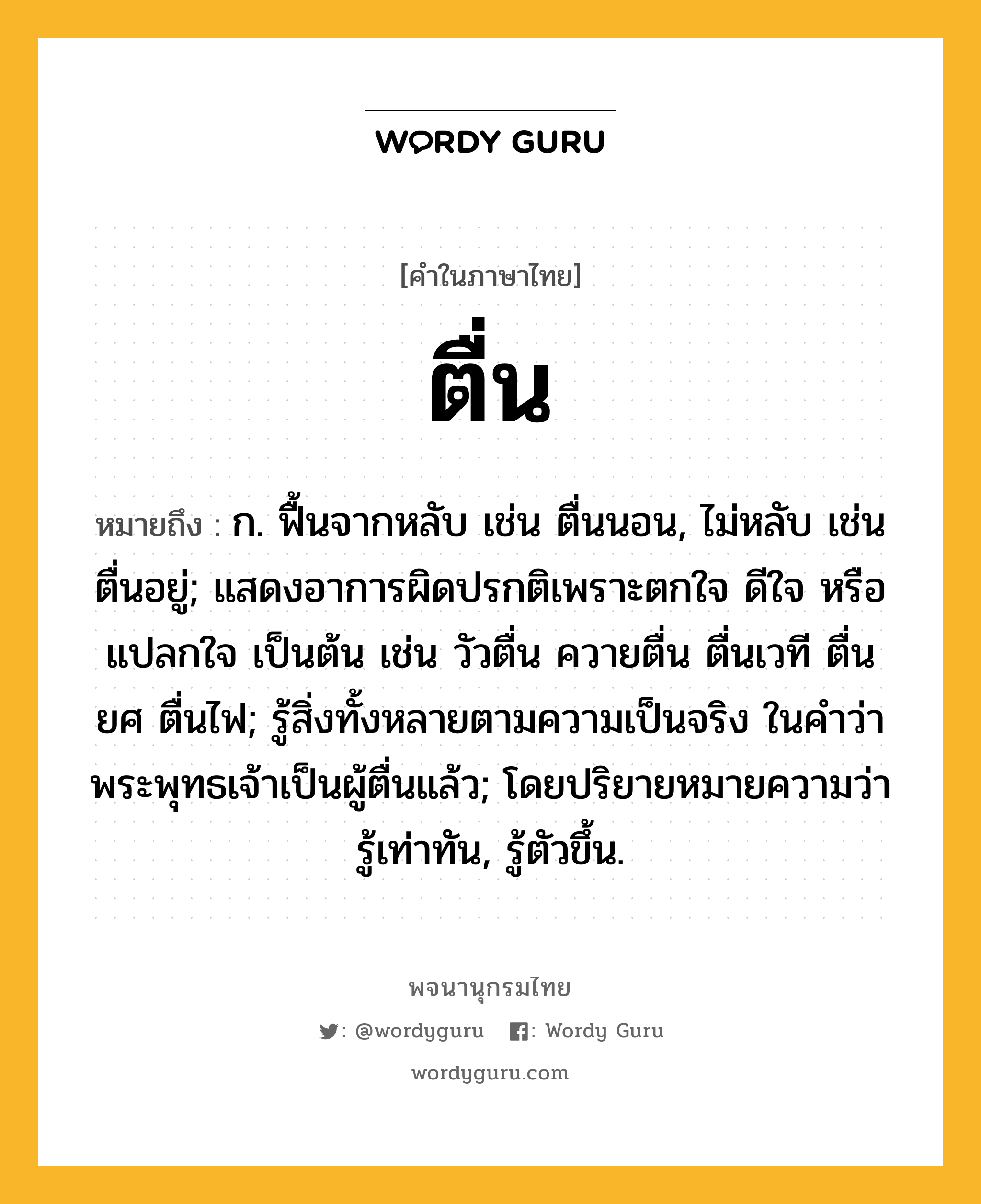 ตื่น หมายถึงอะไร?, คำในภาษาไทย ตื่น หมายถึง ก. ฟื้นจากหลับ เช่น ตื่นนอน, ไม่หลับ เช่น ตื่นอยู่; แสดงอาการผิดปรกติเพราะตกใจ ดีใจ หรือแปลกใจ เป็นต้น เช่น วัวตื่น ควายตื่น ตื่นเวที ตื่นยศ ตื่นไฟ; รู้สิ่งทั้งหลายตามความเป็นจริง ในคําว่า พระพุทธเจ้าเป็นผู้ตื่นแล้ว; โดยปริยายหมายความว่า รู้เท่าทัน, รู้ตัวขึ้น.