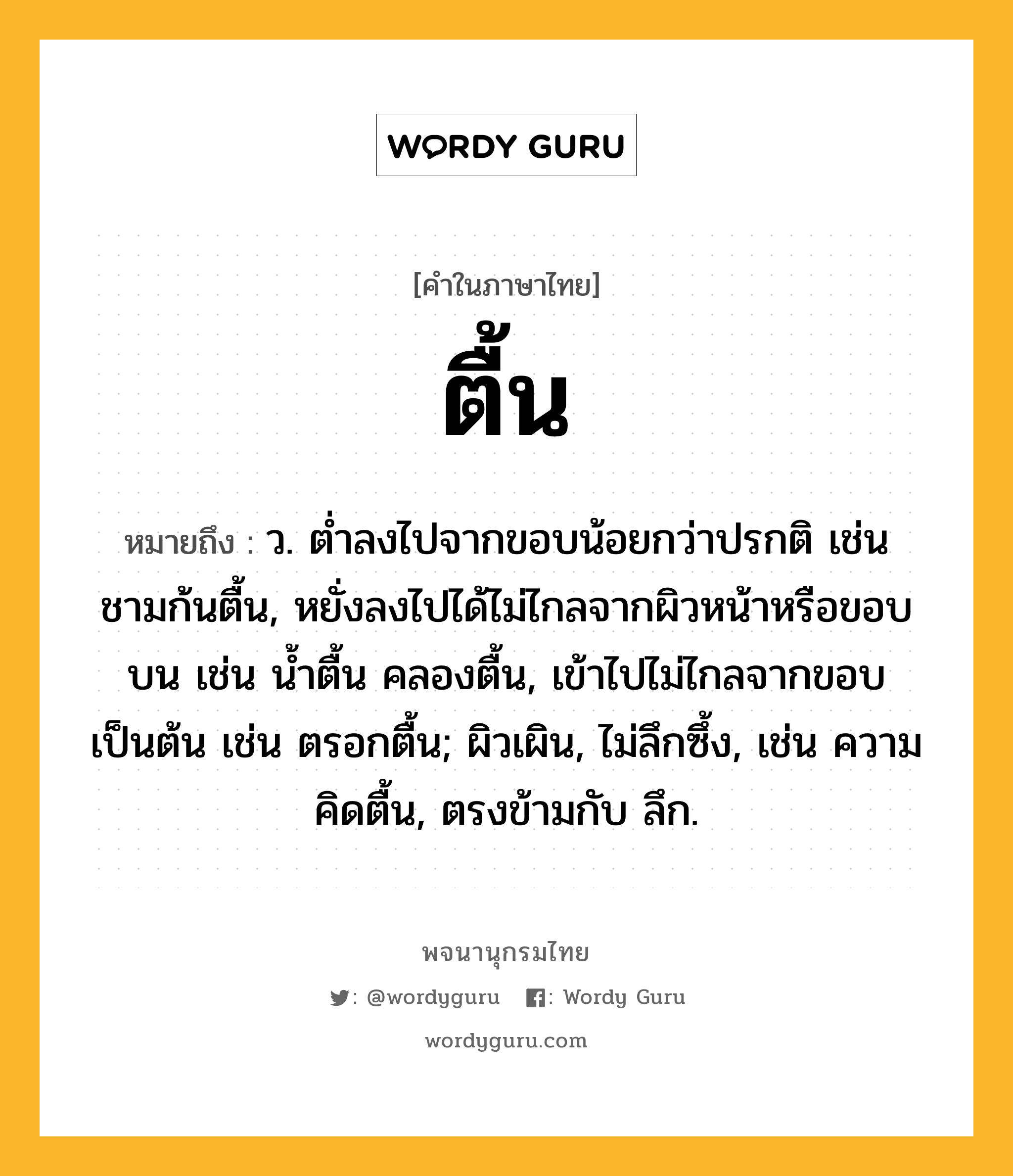 ตื้น หมายถึงอะไร?, คำในภาษาไทย ตื้น หมายถึง ว. ตํ่าลงไปจากขอบน้อยกว่าปรกติ เช่น ชามก้นตื้น, หยั่งลงไปได้ไม่ไกลจากผิวหน้าหรือขอบบน เช่น นํ้าตื้น คลองตื้น, เข้าไปไม่ไกลจากขอบเป็นต้น เช่น ตรอกตื้น; ผิวเผิน, ไม่ลึกซึ้ง, เช่น ความคิดตื้น, ตรงข้ามกับ ลึก.