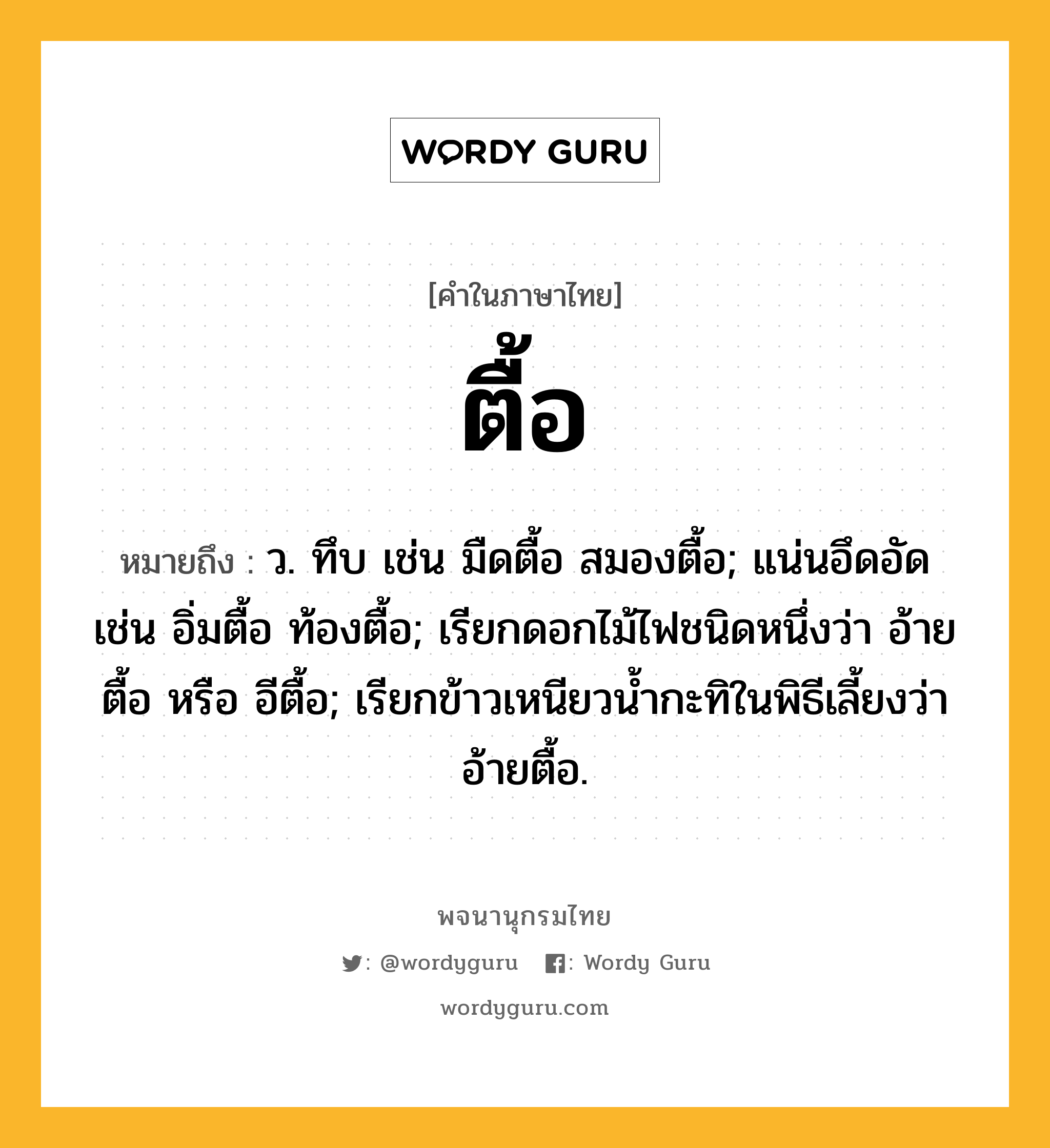 ตื้อ หมายถึงอะไร?, คำในภาษาไทย ตื้อ หมายถึง ว. ทึบ เช่น มืดตื้อ สมองตื้อ; แน่นอึดอัด เช่น อิ่มตื้อ ท้องตื้อ; เรียกดอกไม้ไฟชนิดหนึ่งว่า อ้ายตื้อ หรือ อีตื้อ; เรียกข้าวเหนียวนํ้ากะทิในพิธีเลี้ยงว่า อ้ายตื้อ.