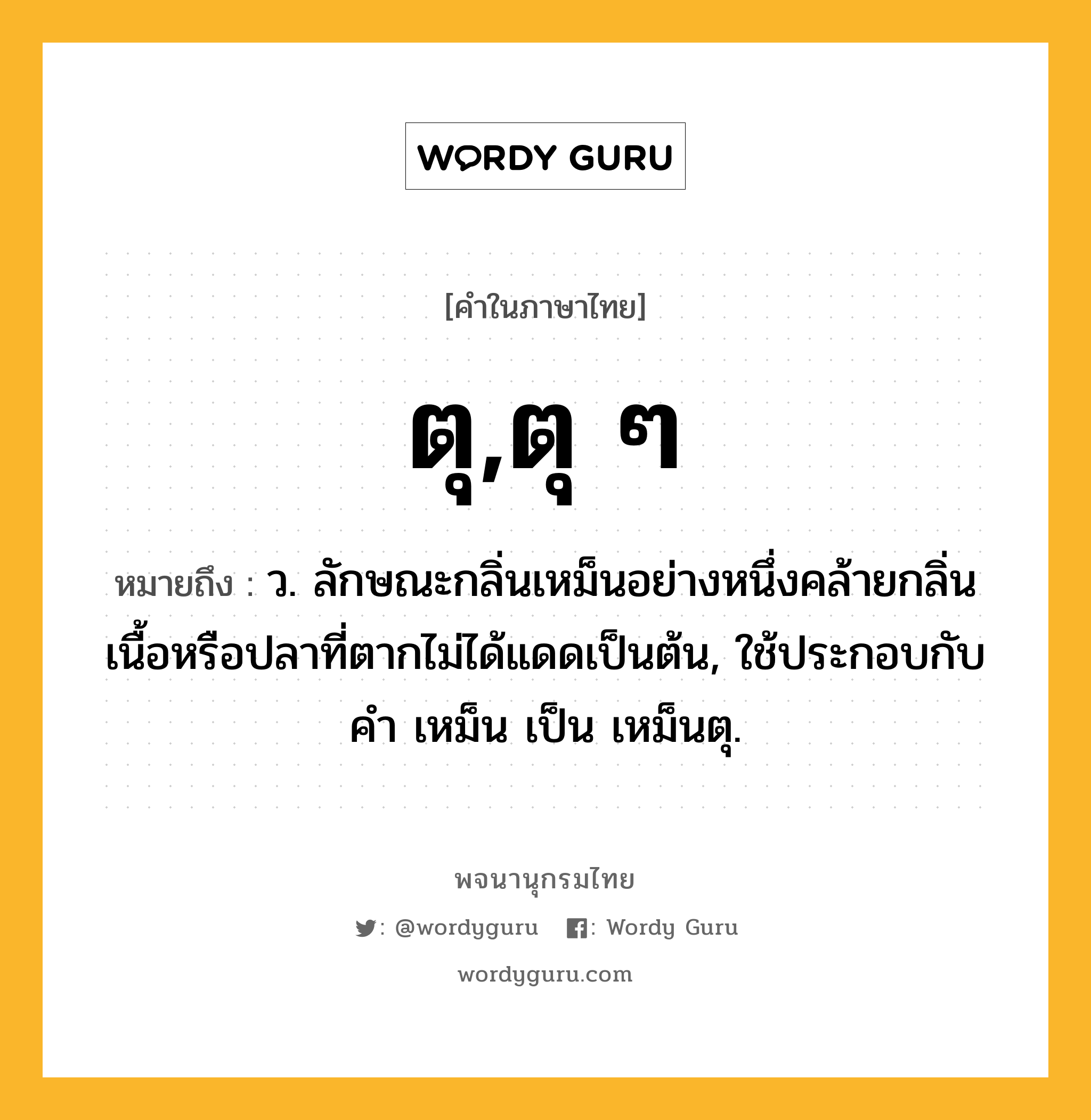 ตุ,ตุ ๆ หมายถึงอะไร?, คำในภาษาไทย ตุ,ตุ ๆ หมายถึง ว. ลักษณะกลิ่นเหม็นอย่างหนึ่งคล้ายกลิ่นเนื้อหรือปลาที่ตากไม่ได้แดดเป็นต้น, ใช้ประกอบกับคำ เหม็น เป็น เหม็นตุ.