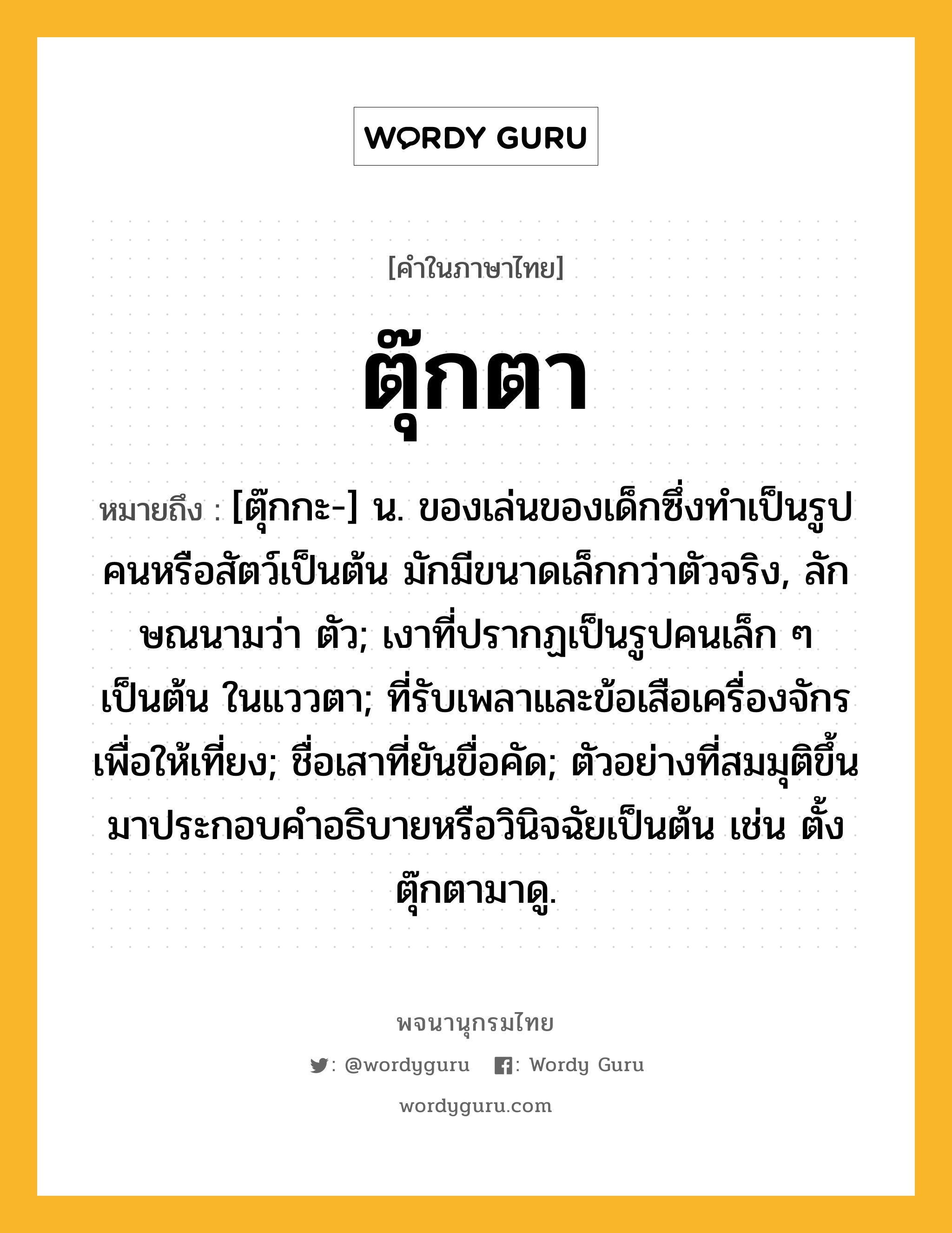 ตุ๊กตา หมายถึงอะไร?, คำในภาษาไทย ตุ๊กตา หมายถึง [ตุ๊กกะ-] น. ของเล่นของเด็กซึ่งทําเป็นรูปคนหรือสัตว์เป็นต้น มักมีขนาดเล็กกว่าตัวจริง, ลักษณนามว่า ตัว; เงาที่ปรากฏเป็นรูปคนเล็ก ๆ เป็นต้น ในแววตา; ที่รับเพลาและข้อเสือเครื่องจักรเพื่อให้เที่ยง; ชื่อเสาที่ยันขื่อคัด; ตัวอย่างที่สมมุติขึ้นมาประกอบคําอธิบายหรือวินิจฉัยเป็นต้น เช่น ตั้งตุ๊กตามาดู.