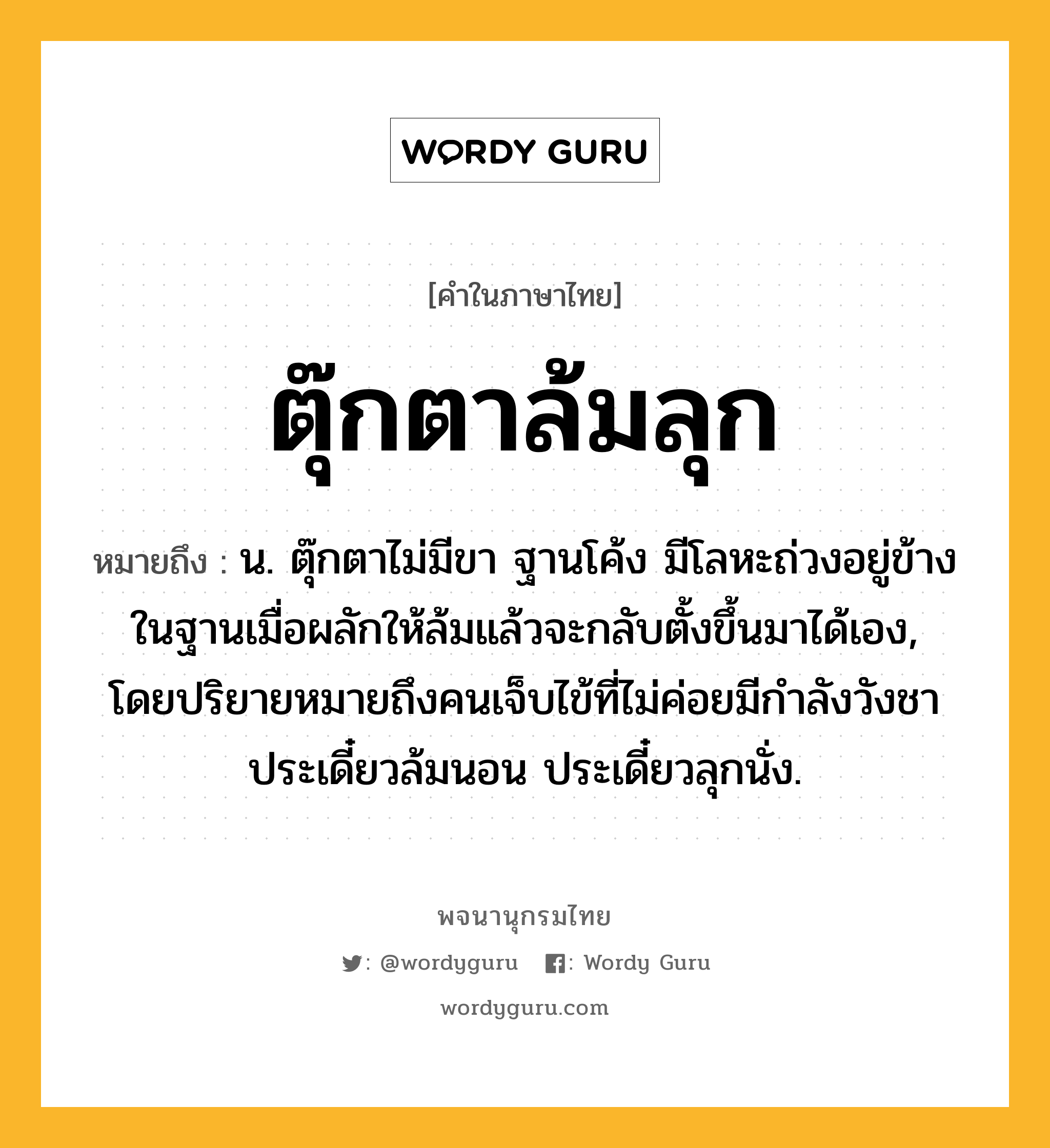 ตุ๊กตาล้มลุก ความหมาย หมายถึงอะไร?, คำในภาษาไทย ตุ๊กตาล้มลุก หมายถึง น. ตุ๊กตาไม่มีขา ฐานโค้ง มีโลหะถ่วงอยู่ข้างในฐานเมื่อผลักให้ล้มแล้วจะกลับตั้งขึ้นมาได้เอง, โดยปริยายหมายถึงคนเจ็บไข้ที่ไม่ค่อยมีกําลังวังชา ประเดี๋ยวล้มนอน ประเดี๋ยวลุกนั่ง.