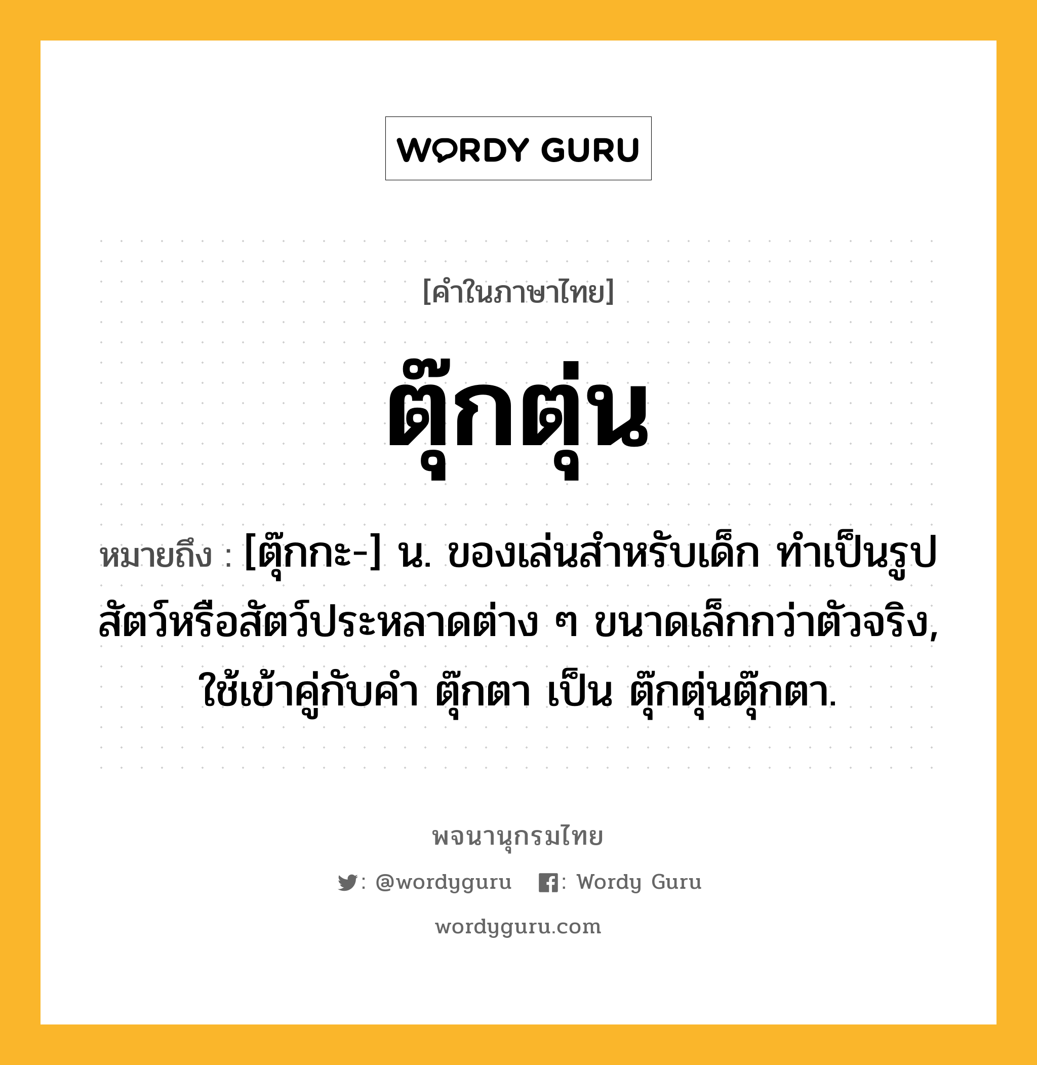 ตุ๊กตุ่น ความหมาย หมายถึงอะไร?, คำในภาษาไทย ตุ๊กตุ่น หมายถึง [ตุ๊กกะ-] น. ของเล่นสําหรับเด็ก ทําเป็นรูปสัตว์หรือสัตว์ประหลาดต่าง ๆ ขนาดเล็กกว่าตัวจริง, ใช้เข้าคู่กับคำ ตุ๊กตา เป็น ตุ๊กตุ่นตุ๊กตา.