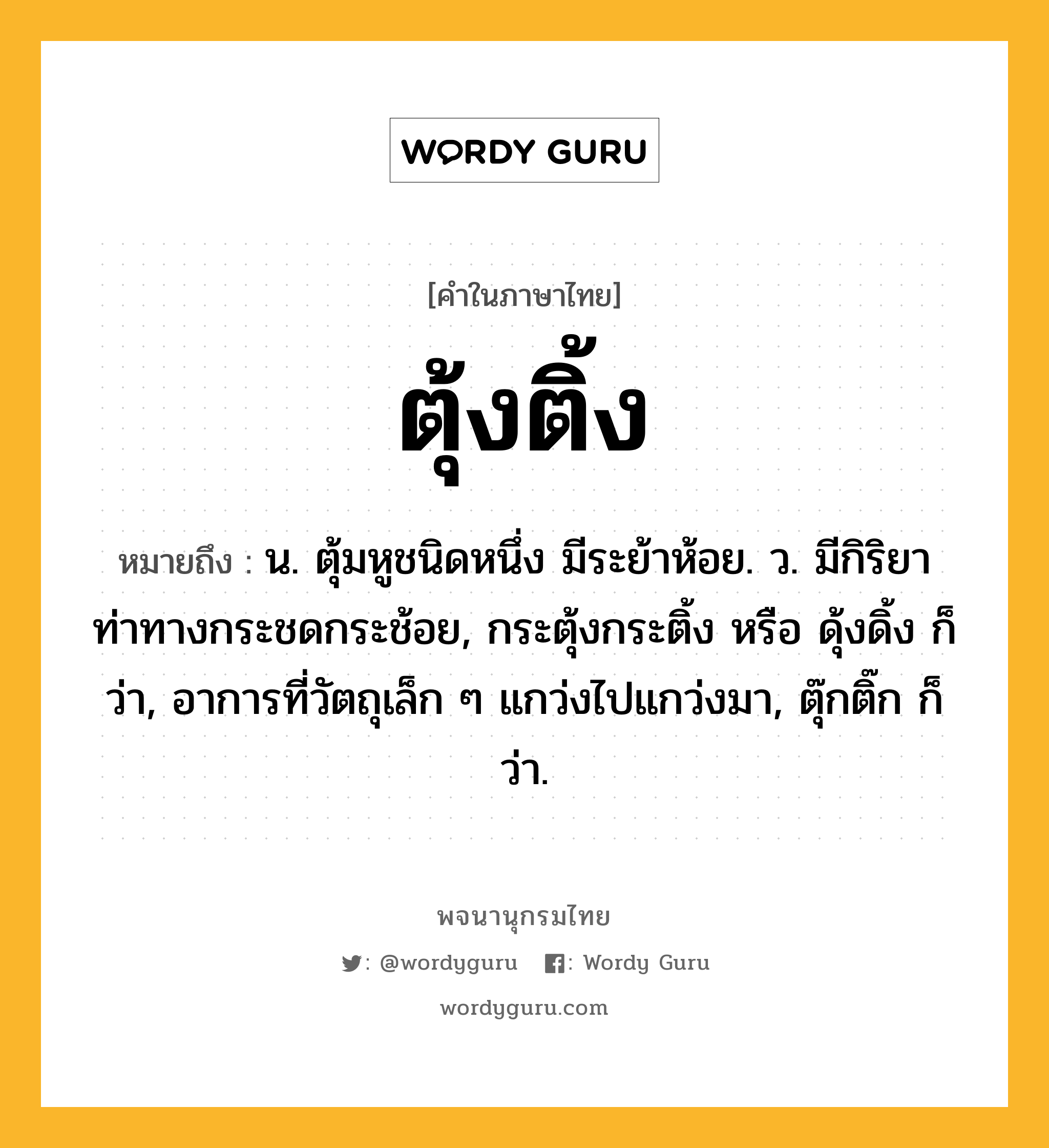 ตุ้งติ้ง หมายถึงอะไร?, คำในภาษาไทย ตุ้งติ้ง หมายถึง น. ตุ้มหูชนิดหนึ่ง มีระย้าห้อย. ว. มีกิริยาท่าทางกระชดกระช้อย, กระตุ้งกระติ้ง หรือ ดุ้งดิ้ง ก็ว่า, อาการที่วัตถุเล็ก ๆ แกว่งไปแกว่งมา, ตุ๊กติ๊ก ก็ว่า.