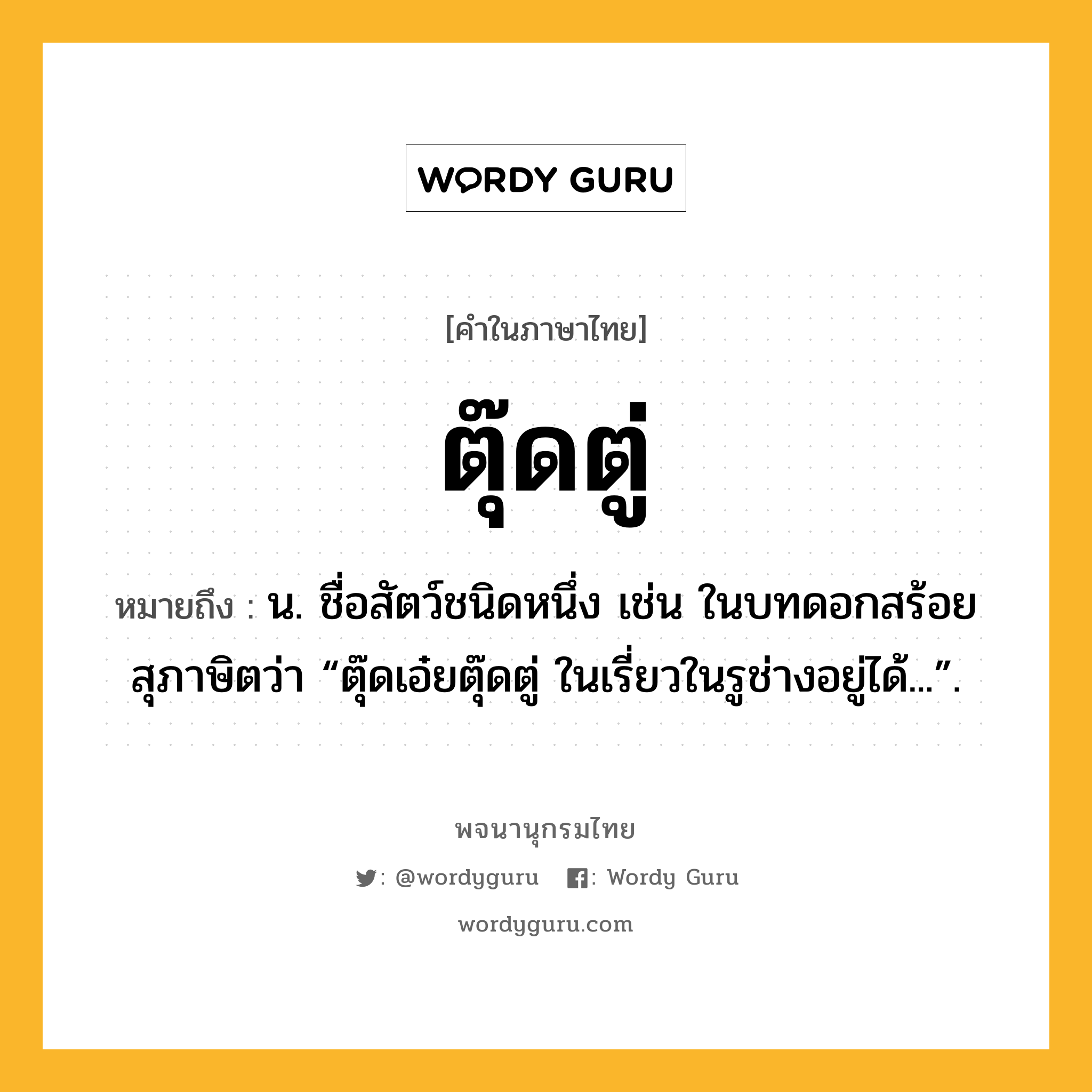 ตุ๊ดตู่ หมายถึงอะไร?, คำในภาษาไทย ตุ๊ดตู่ หมายถึง น. ชื่อสัตว์ชนิดหนึ่ง เช่น ในบทดอกสร้อยสุภาษิตว่า “ตุ๊ดเอ๋ยตุ๊ดตู่ ในเรี่ยวในรูช่างอยู่ได้...”.