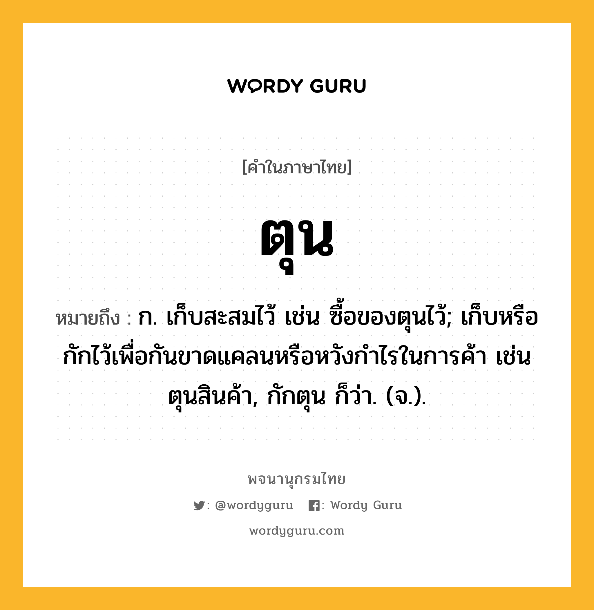 ตุน หมายถึงอะไร?, คำในภาษาไทย ตุน หมายถึง ก. เก็บสะสมไว้ เช่น ซื้อของตุนไว้; เก็บหรือกักไว้เพื่อกันขาดแคลนหรือหวังกําไรในการค้า เช่น ตุนสินค้า, กักตุน ก็ว่า. (จ.).