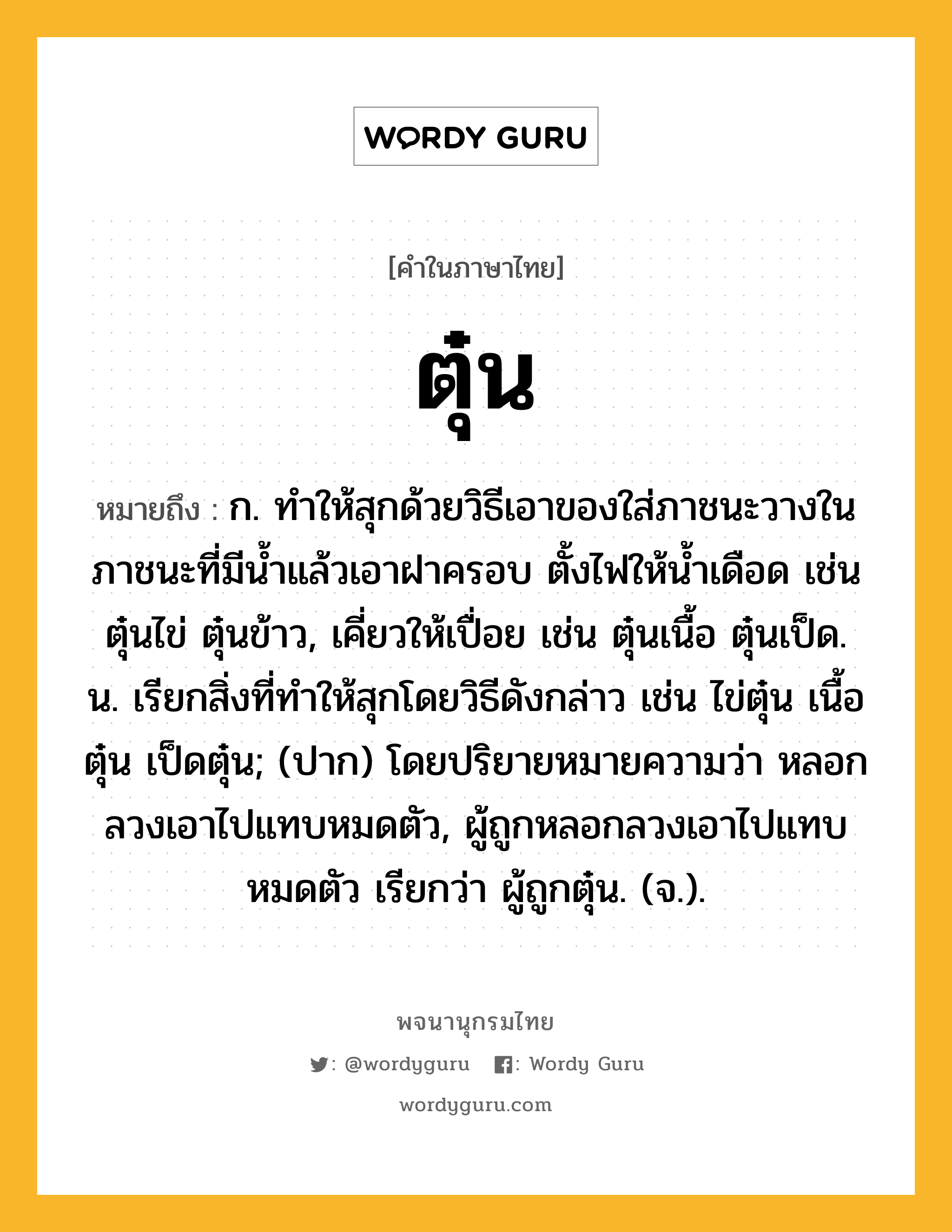 ตุ๋น หมายถึงอะไร?, คำในภาษาไทย ตุ๋น หมายถึง ก. ทําให้สุกด้วยวิธีเอาของใส่ภาชนะวางในภาชนะที่มีนํ้าแล้วเอาฝาครอบ ตั้งไฟให้นํ้าเดือด เช่น ตุ๋นไข่ ตุ๋นข้าว, เคี่ยวให้เปื่อย เช่น ตุ๋นเนื้อ ตุ๋นเป็ด. น. เรียกสิ่งที่ทําให้สุกโดยวิธีดังกล่าว เช่น ไข่ตุ๋น เนื้อตุ๋น เป็ดตุ๋น; (ปาก) โดยปริยายหมายความว่า หลอกลวงเอาไปแทบหมดตัว, ผู้ถูกหลอกลวงเอาไปแทบหมดตัว เรียกว่า ผู้ถูกตุ๋น. (จ.).