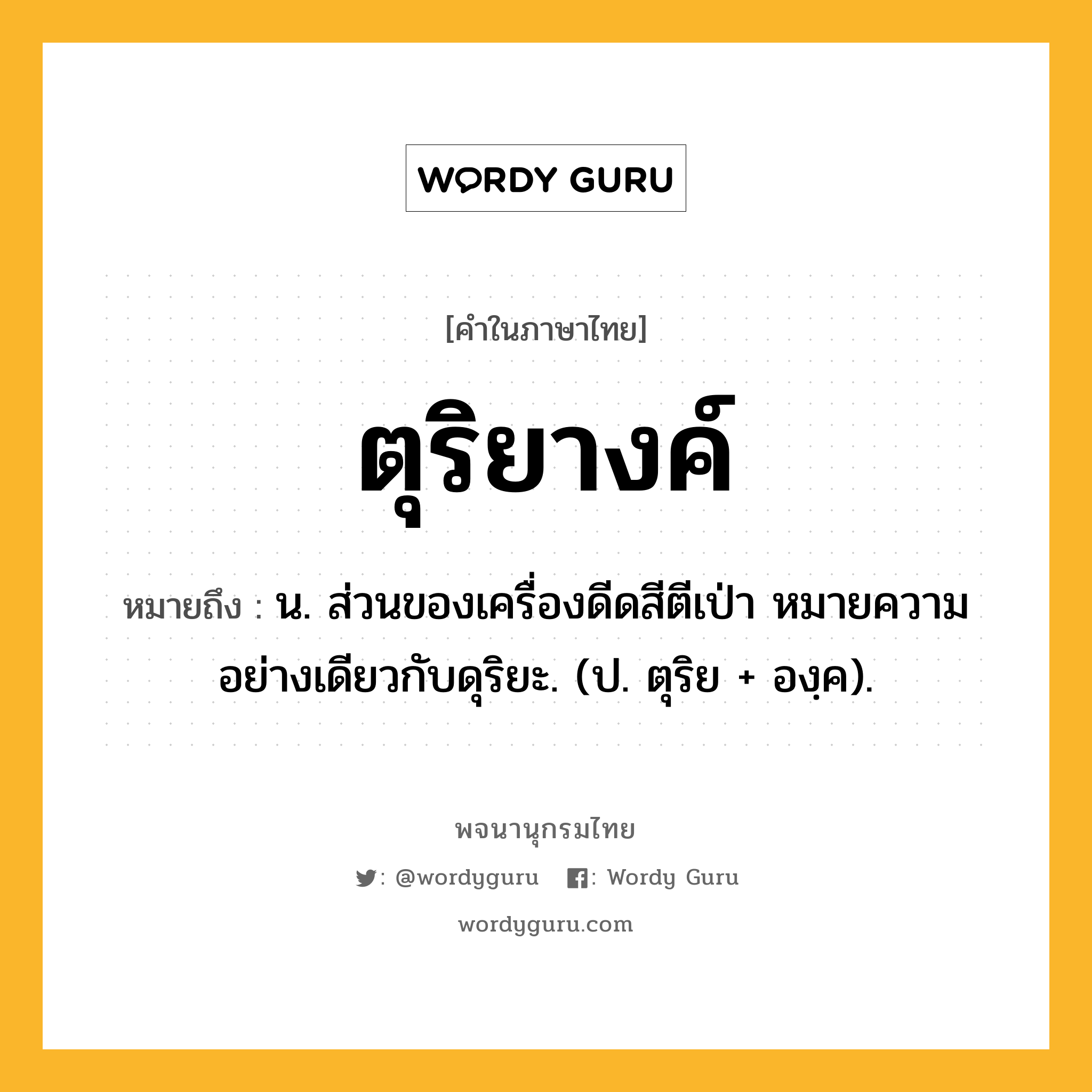 ตุริยางค์ ความหมาย หมายถึงอะไร?, คำในภาษาไทย ตุริยางค์ หมายถึง น. ส่วนของเครื่องดีดสีตีเป่า หมายความอย่างเดียวกับดุริยะ. (ป. ตุริย + องฺค).