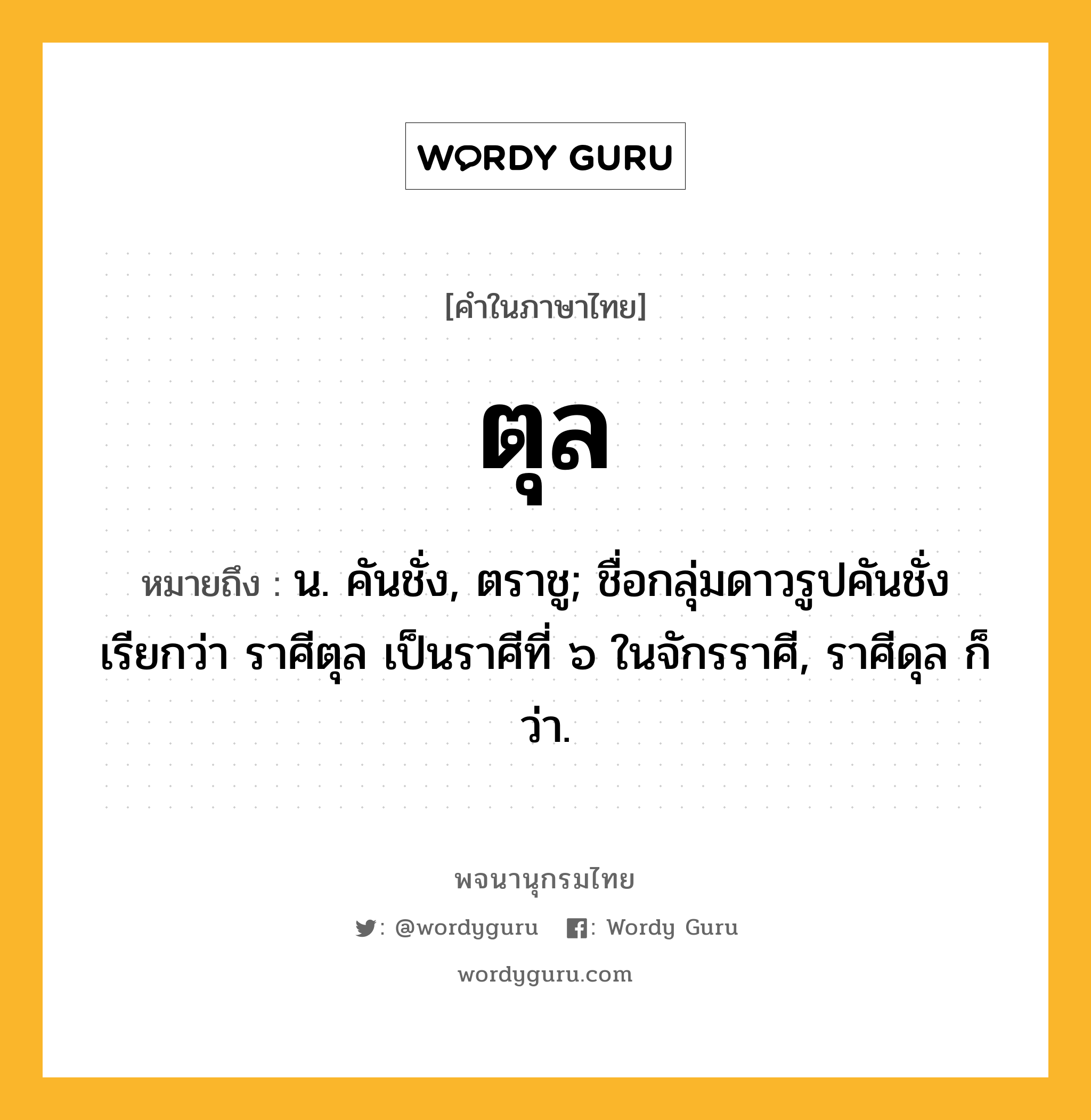 ตุล ความหมาย หมายถึงอะไร?, คำในภาษาไทย ตุล หมายถึง น. คันชั่ง, ตราชู; ชื่อกลุ่มดาวรูปคันชั่ง เรียกว่า ราศีตุล เป็นราศีที่ ๖ ในจักรราศี, ราศีดุล ก็ว่า.