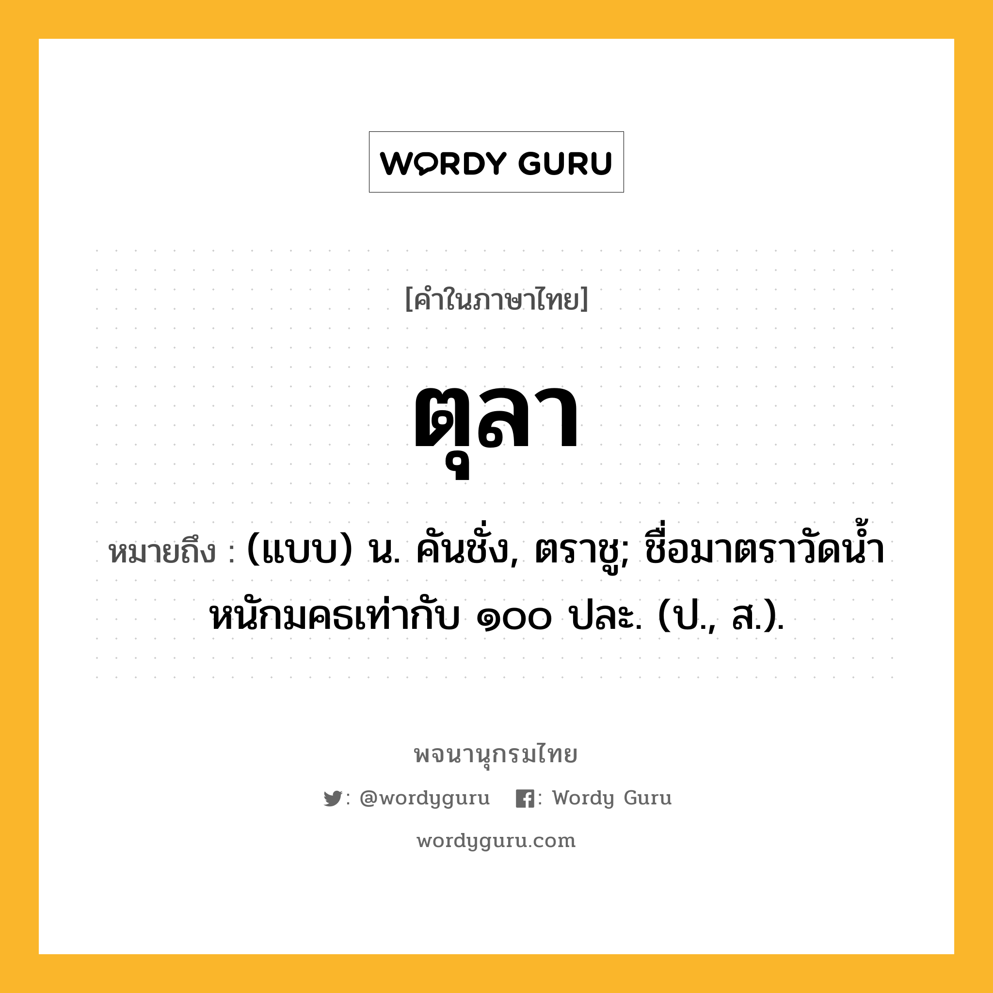 ตุลา ความหมาย หมายถึงอะไร?, คำในภาษาไทย ตุลา หมายถึง (แบบ) น. คันชั่ง, ตราชู; ชื่อมาตราวัดนํ้าหนักมคธเท่ากับ ๑๐๐ ปละ. (ป., ส.).