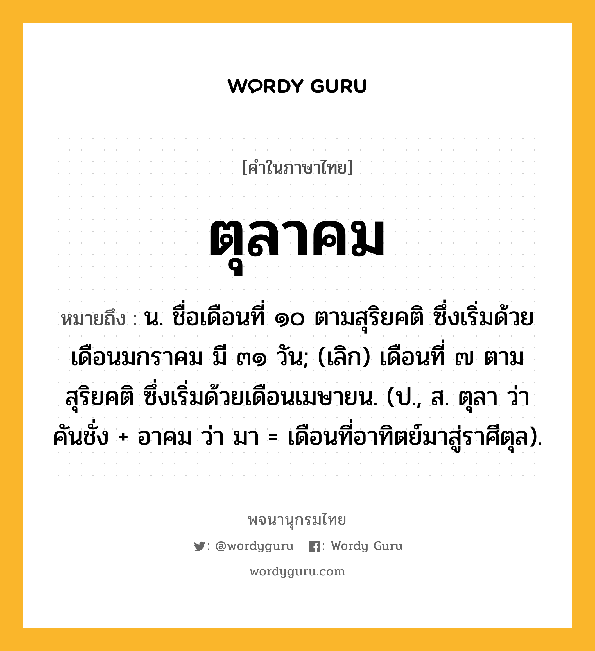 ตุลาคม หมายถึงอะไร?, คำในภาษาไทย ตุลาคม หมายถึง น. ชื่อเดือนที่ ๑๐ ตามสุริยคติ ซึ่งเริ่มด้วยเดือนมกราคม มี ๓๑ วัน; (เลิก) เดือนที่ ๗ ตามสุริยคติ ซึ่งเริ่มด้วยเดือนเมษายน. (ป., ส. ตุลา ว่า คันชั่ง + อาคม ว่า มา = เดือนที่อาทิตย์มาสู่ราศีตุล).