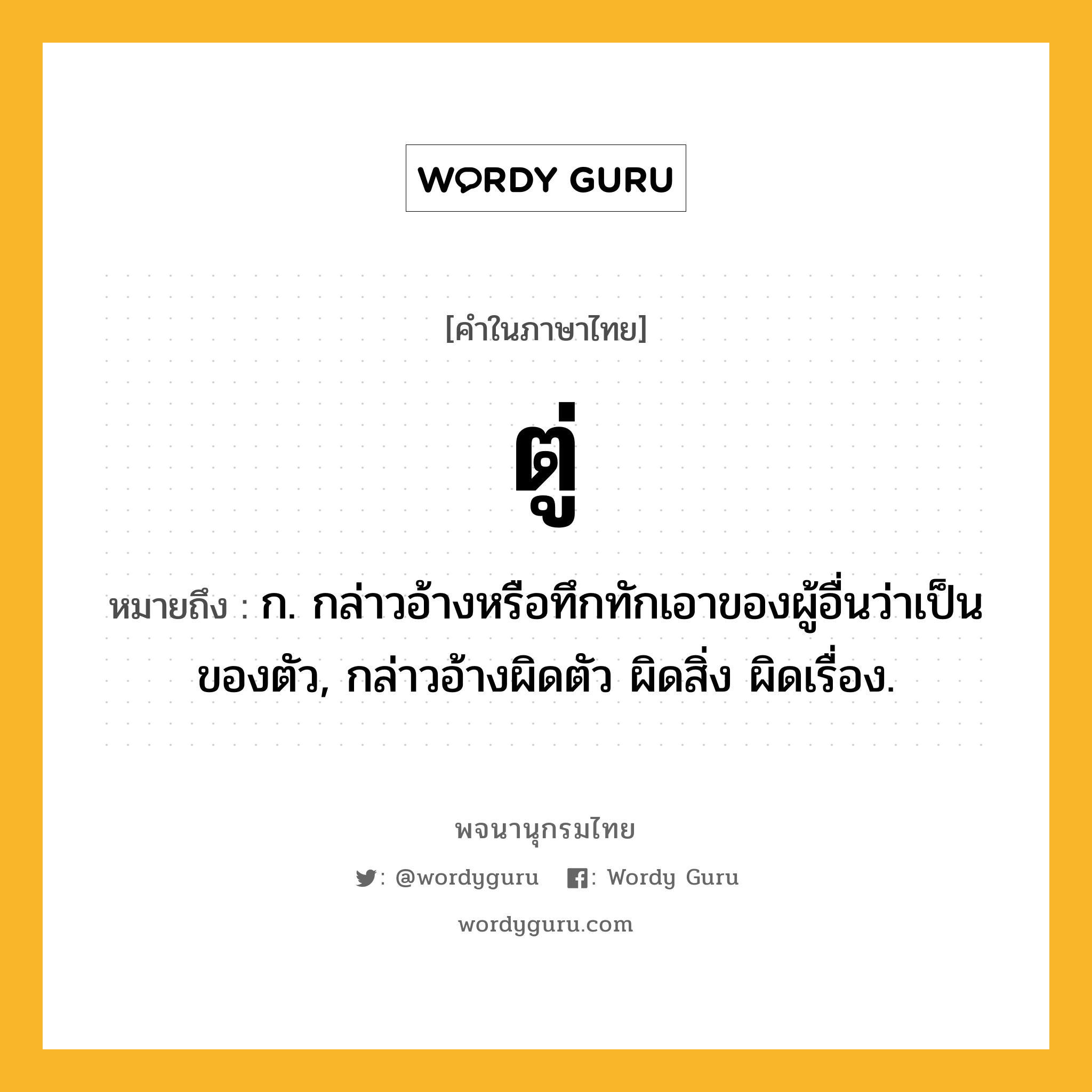 ตู่ ความหมาย หมายถึงอะไร?, คำในภาษาไทย ตู่ หมายถึง ก. กล่าวอ้างหรือทึกทักเอาของผู้อื่นว่าเป็นของตัว, กล่าวอ้างผิดตัว ผิดสิ่ง ผิดเรื่อง.