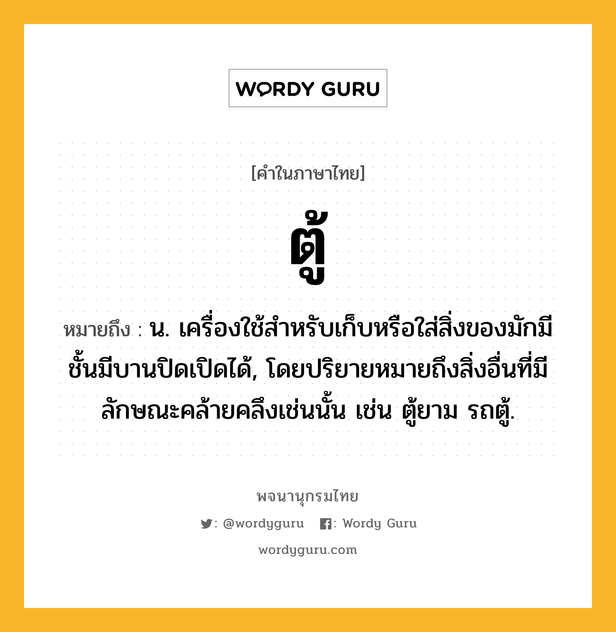 ตู้ หมายถึงอะไร?, คำในภาษาไทย ตู้ หมายถึง น. เครื่องใช้สําหรับเก็บหรือใส่สิ่งของมักมีชั้นมีบานปิดเปิดได้, โดยปริยายหมายถึงสิ่งอื่นที่มีลักษณะคล้ายคลึงเช่นนั้น เช่น ตู้ยาม รถตู้.