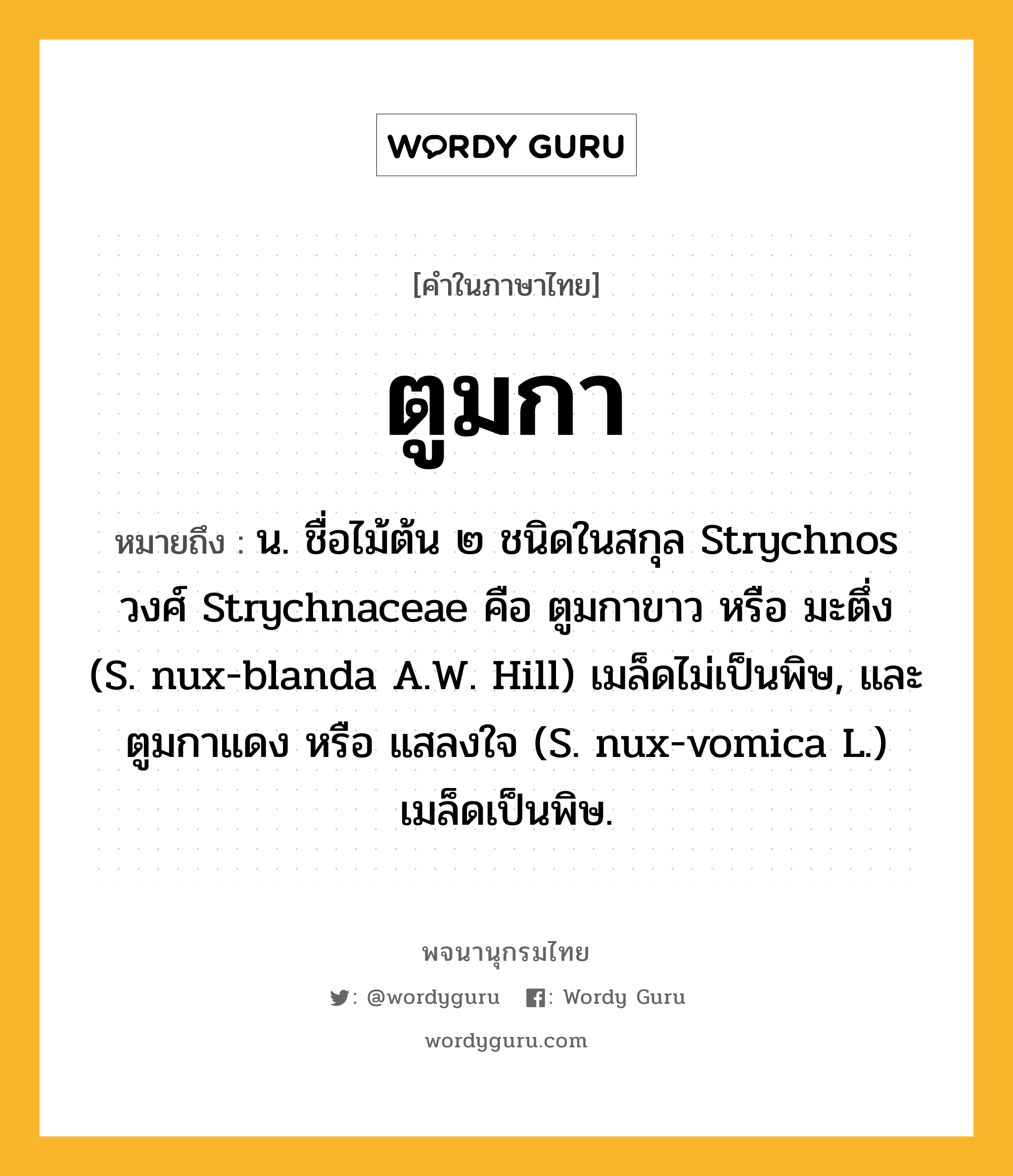 ตูมกา หมายถึงอะไร?, คำในภาษาไทย ตูมกา หมายถึง น. ชื่อไม้ต้น ๒ ชนิดในสกุล Strychnos วงศ์ Strychnaceae คือ ตูมกาขาว หรือ มะตึ่ง (S. nux-blanda A.W. Hill) เมล็ดไม่เป็นพิษ, และ ตูมกาแดง หรือ แสลงใจ (S. nux-vomica L.) เมล็ดเป็นพิษ.