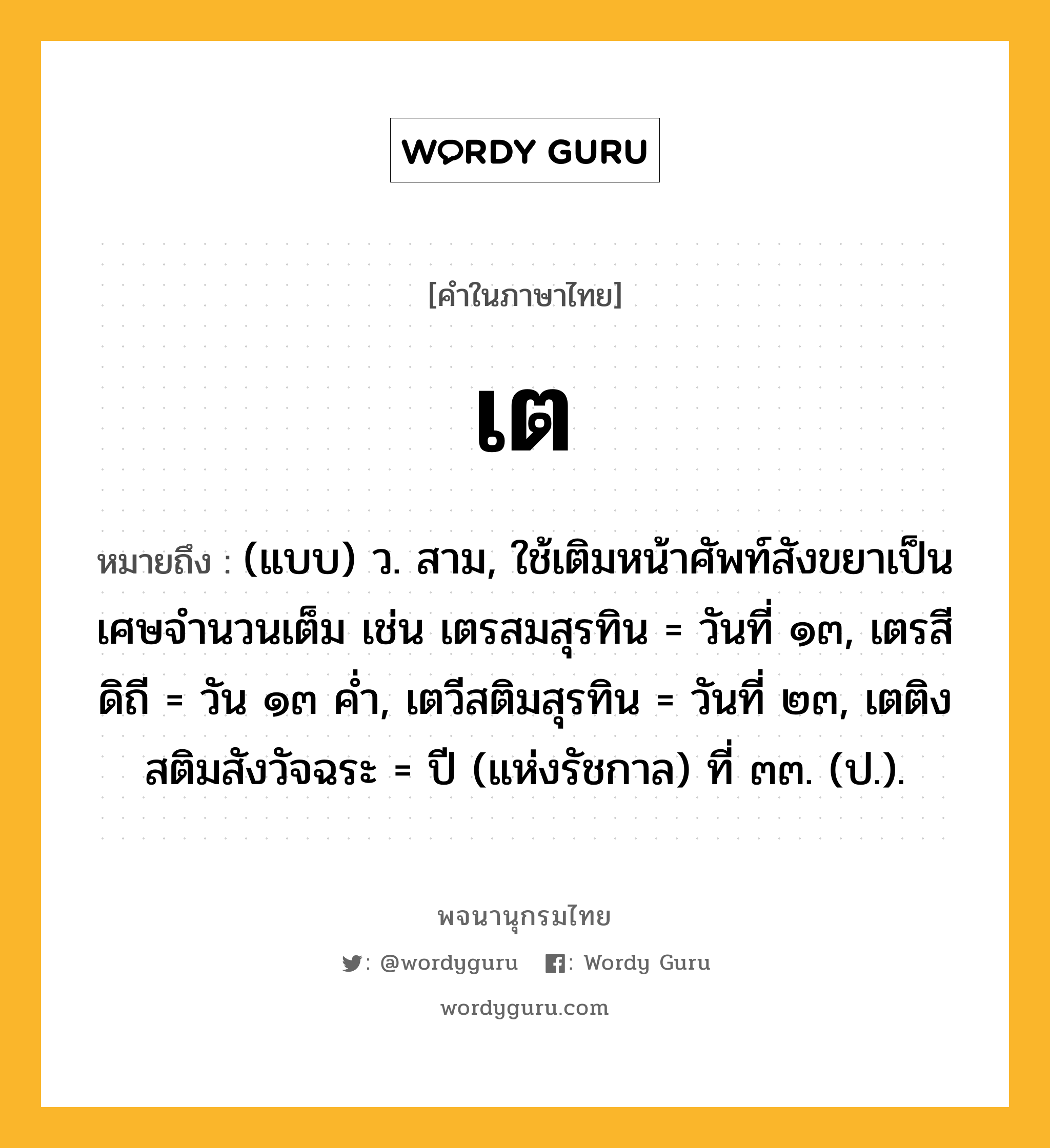 เต หมายถึงอะไร?, คำในภาษาไทย เต หมายถึง (แบบ) ว. สาม, ใช้เติมหน้าศัพท์สังขยาเป็นเศษจํานวนเต็ม เช่น เตรสมสุรทิน = วันที่ ๑๓, เตรสีดิถี = วัน ๑๓ คํ่า, เตวีสติมสุรทิน = วันที่ ๒๓, เตติงสติมสังวัจฉระ = ปี (แห่งรัชกาล) ที่ ๓๓. (ป.).