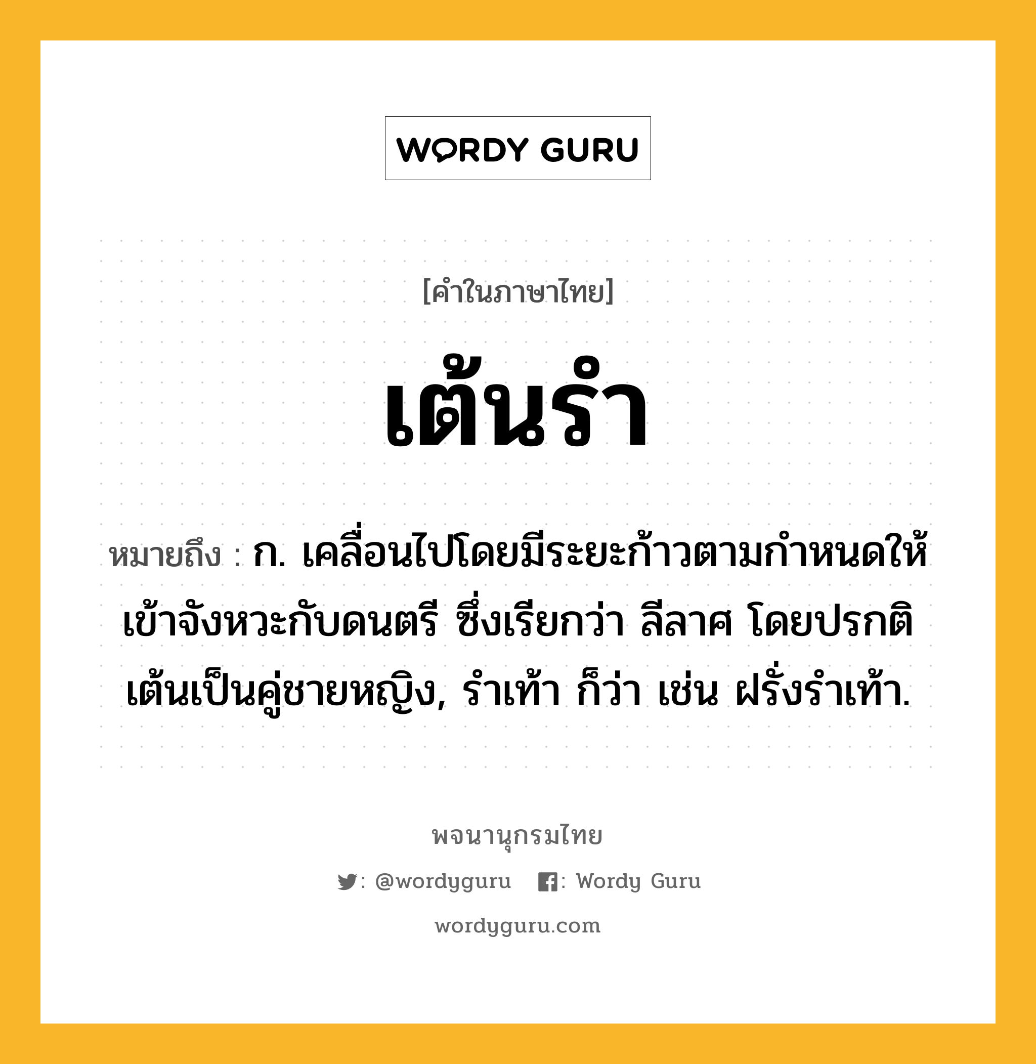 เต้นรำ ความหมาย หมายถึงอะไร?, คำในภาษาไทย เต้นรำ หมายถึง ก. เคลื่อนไปโดยมีระยะก้าวตามกําหนดให้เข้าจังหวะกับดนตรี ซึ่งเรียกว่า ลีลาศ โดยปรกติเต้นเป็นคู่ชายหญิง, รําเท้า ก็ว่า เช่น ฝรั่งรําเท้า.