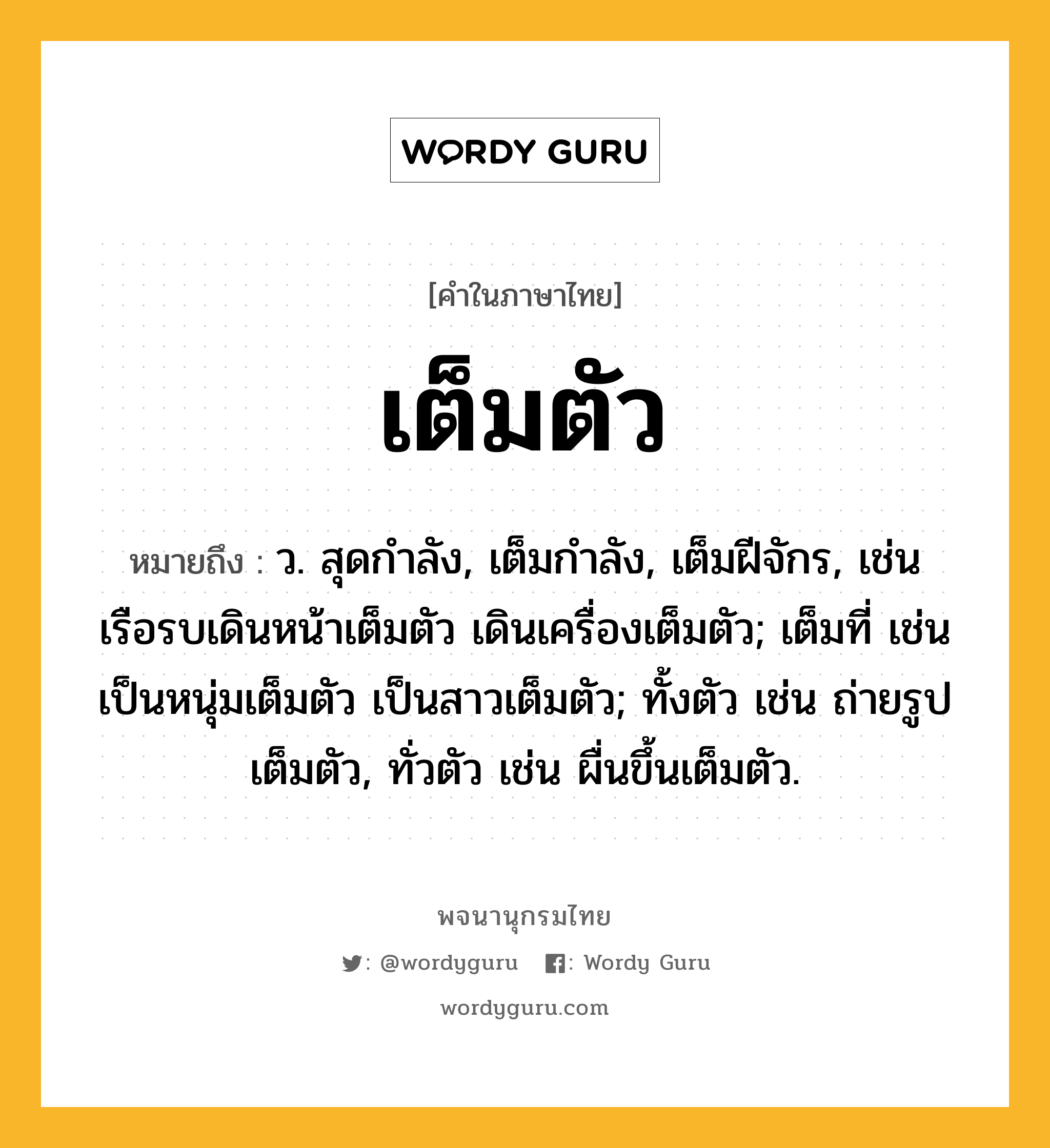 เต็มตัว หมายถึงอะไร?, คำในภาษาไทย เต็มตัว หมายถึง ว. สุดกําลัง, เต็มกําลัง, เต็มฝีจักร, เช่น เรือรบเดินหน้าเต็มตัว เดินเครื่องเต็มตัว; เต็มที่ เช่น เป็นหนุ่มเต็มตัว เป็นสาวเต็มตัว; ทั้งตัว เช่น ถ่ายรูปเต็มตัว, ทั่วตัว เช่น ผื่นขึ้นเต็มตัว.