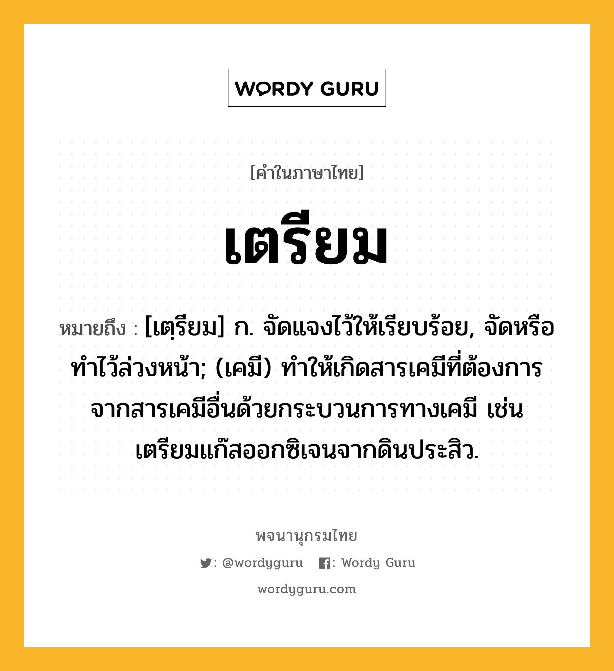 เตรียม หมายถึงอะไร?, คำในภาษาไทย เตรียม หมายถึง [เตฺรียม] ก. จัดแจงไว้ให้เรียบร้อย, จัดหรือทําไว้ล่วงหน้า; (เคมี) ทําให้เกิดสารเคมีที่ต้องการจากสารเคมีอื่นด้วยกระบวนการทางเคมี เช่น เตรียมแก๊สออกซิเจนจากดินประสิว.