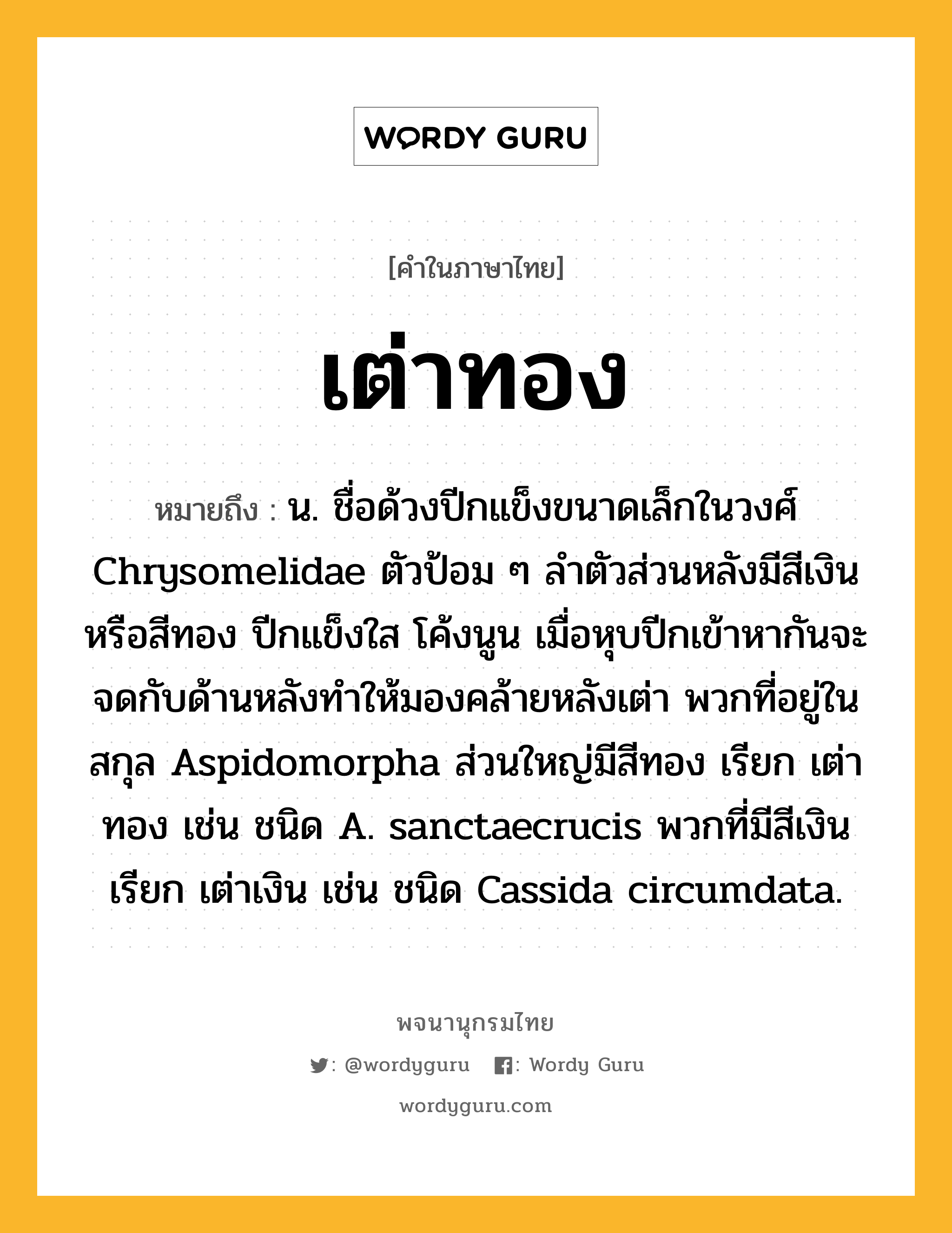 เต่าทอง หมายถึงอะไร?, คำในภาษาไทย เต่าทอง หมายถึง น. ชื่อด้วงปีกแข็งขนาดเล็กในวงศ์ Chrysomelidae ตัวป้อม ๆ ลําตัวส่วนหลังมีสีเงินหรือสีทอง ปีกแข็งใส โค้งนูน เมื่อหุบปีกเข้าหากันจะจดกับด้านหลังทําให้มองคล้ายหลังเต่า พวกที่อยู่ในสกุล Aspidomorpha ส่วนใหญ่มีสีทอง เรียก เต่าทอง เช่น ชนิด A. sanctaecrucis พวกที่มีสีเงิน เรียก เต่าเงิน เช่น ชนิด Cassida circumdata.