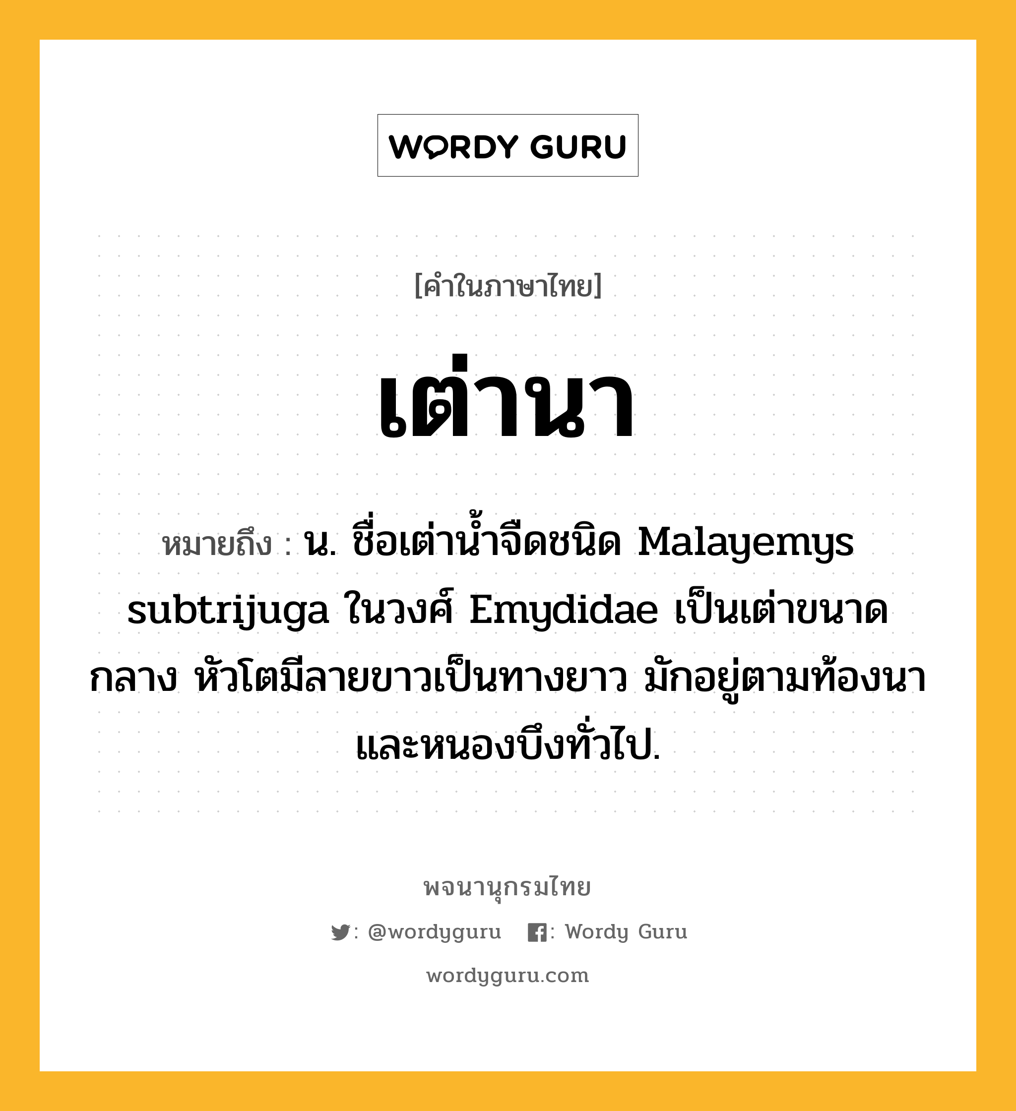 เต่านา ความหมาย หมายถึงอะไร?, คำในภาษาไทย เต่านา หมายถึง น. ชื่อเต่านํ้าจืดชนิด Malayemys subtrijuga ในวงศ์ Emydidae เป็นเต่าขนาดกลาง หัวโตมีลายขาวเป็นทางยาว มักอยู่ตามท้องนาและหนองบึงทั่วไป.