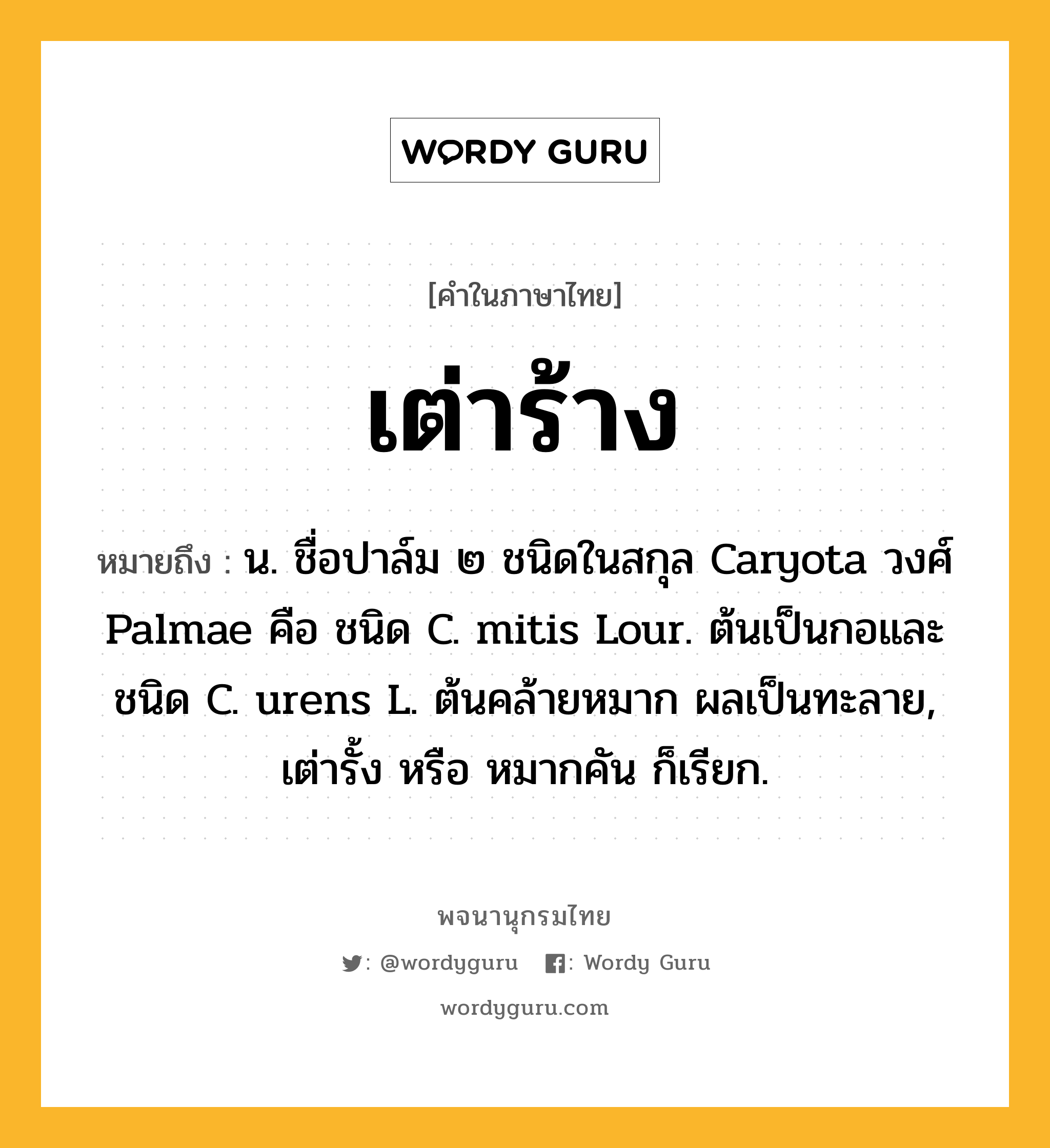 เต่าร้าง หมายถึงอะไร?, คำในภาษาไทย เต่าร้าง หมายถึง น. ชื่อปาล์ม ๒ ชนิดในสกุล Caryota วงศ์ Palmae คือ ชนิด C. mitis Lour. ต้นเป็นกอและชนิด C. urens L. ต้นคล้ายหมาก ผลเป็นทะลาย, เต่ารั้ง หรือ หมากคัน ก็เรียก.