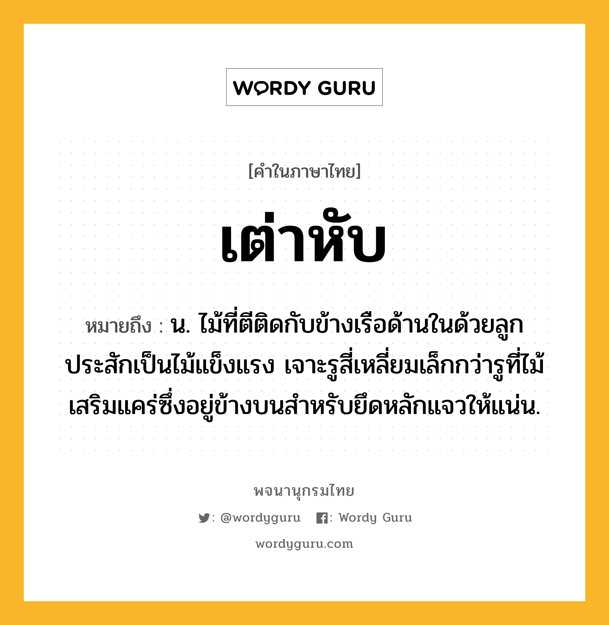 เต่าหับ หมายถึงอะไร?, คำในภาษาไทย เต่าหับ หมายถึง น. ไม้ที่ตีติดกับข้างเรือด้านในด้วยลูกประสักเป็นไม้แข็งแรง เจาะรูสี่เหลี่ยมเล็กกว่ารูที่ไม้เสริมแคร่ซึ่งอยู่ข้างบนสําหรับยึดหลักแจวให้แน่น.