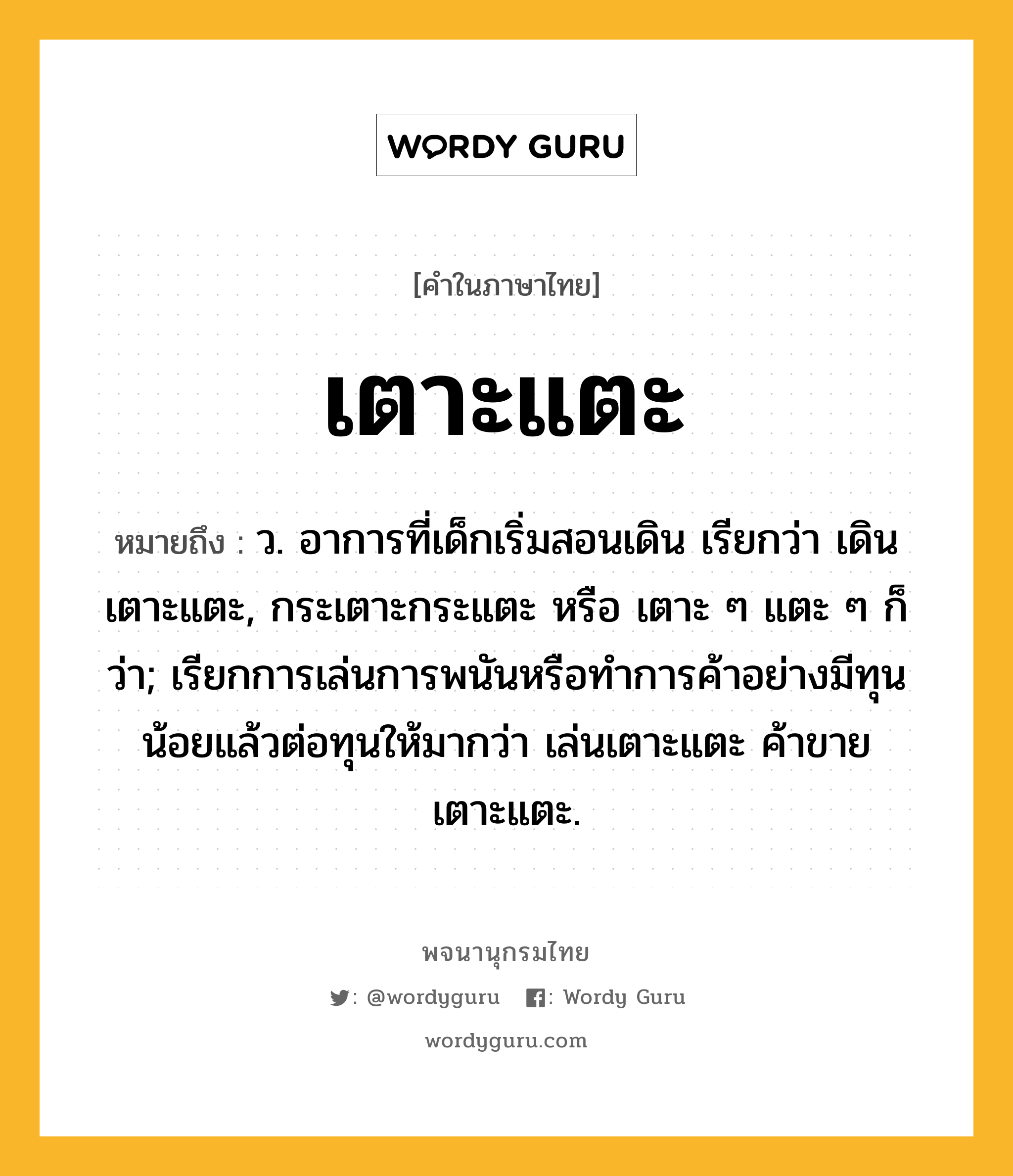 เตาะแตะ หมายถึงอะไร?, คำในภาษาไทย เตาะแตะ หมายถึง ว. อาการที่เด็กเริ่มสอนเดิน เรียกว่า เดินเตาะแตะ, กระเตาะกระแตะ หรือ เตาะ ๆ แตะ ๆ ก็ว่า; เรียกการเล่นการพนันหรือทําการค้าอย่างมีทุนน้อยแล้วต่อทุนให้มากว่า เล่นเตาะแตะ ค้าขายเตาะแตะ.