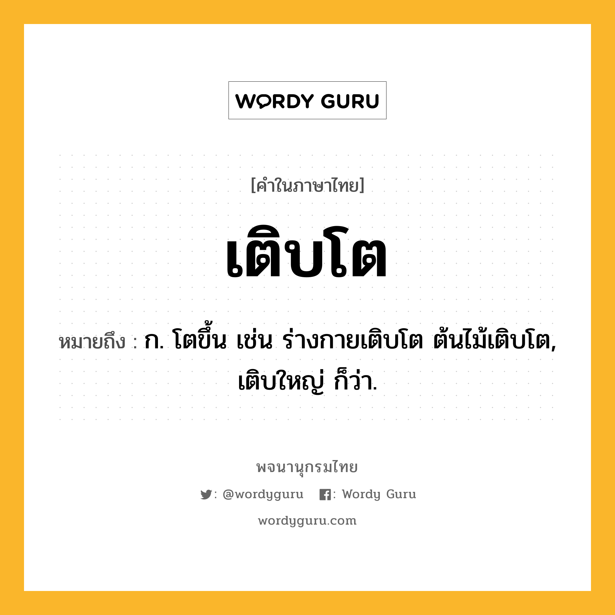 เติบโต หมายถึงอะไร?, คำในภาษาไทย เติบโต หมายถึง ก. โตขึ้น เช่น ร่างกายเติบโต ต้นไม้เติบโต, เติบใหญ่ ก็ว่า.