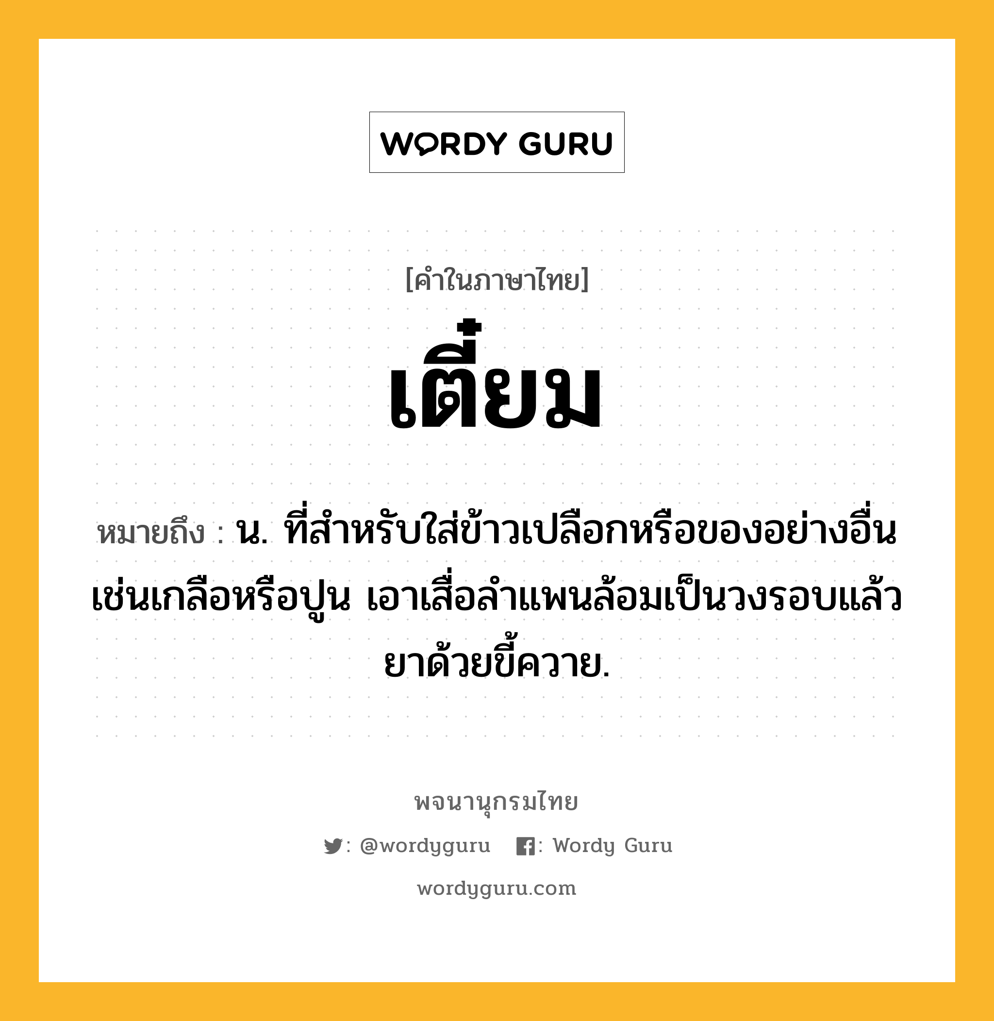 เตี๋ยม ความหมาย หมายถึงอะไร?, คำในภาษาไทย เตี๋ยม หมายถึง น. ที่สําหรับใส่ข้าวเปลือกหรือของอย่างอื่นเช่นเกลือหรือปูน เอาเสื่อลําแพนล้อมเป็นวงรอบแล้วยาด้วยขี้ควาย.