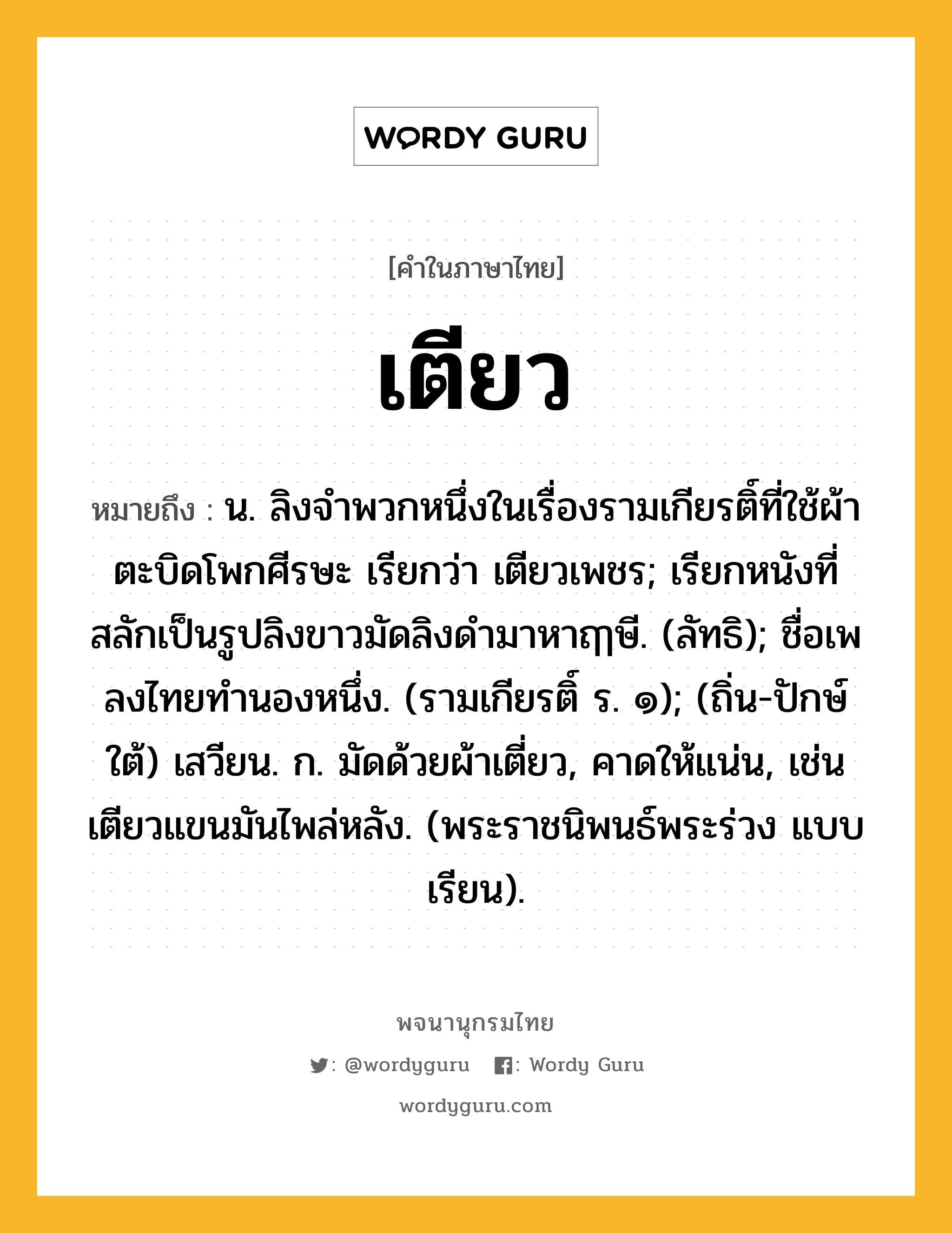 เตียว ความหมาย หมายถึงอะไร?, คำในภาษาไทย เตียว หมายถึง น. ลิงจําพวกหนึ่งในเรื่องรามเกียรติ์ที่ใช้ผ้าตะบิดโพกศีรษะ เรียกว่า เตียวเพชร; เรียกหนังที่สลักเป็นรูปลิงขาวมัดลิงดำมาหาฤๅษี. (ลัทธิ); ชื่อเพลงไทยทํานองหนึ่ง. (รามเกียรติ์ ร. ๑); (ถิ่น-ปักษ์ใต้) เสวียน. ก. มัดด้วยผ้าเตี่ยว, คาดให้แน่น, เช่น เตียวแขนมันไพล่หลัง. (พระราชนิพนธ์พระร่วง แบบเรียน).