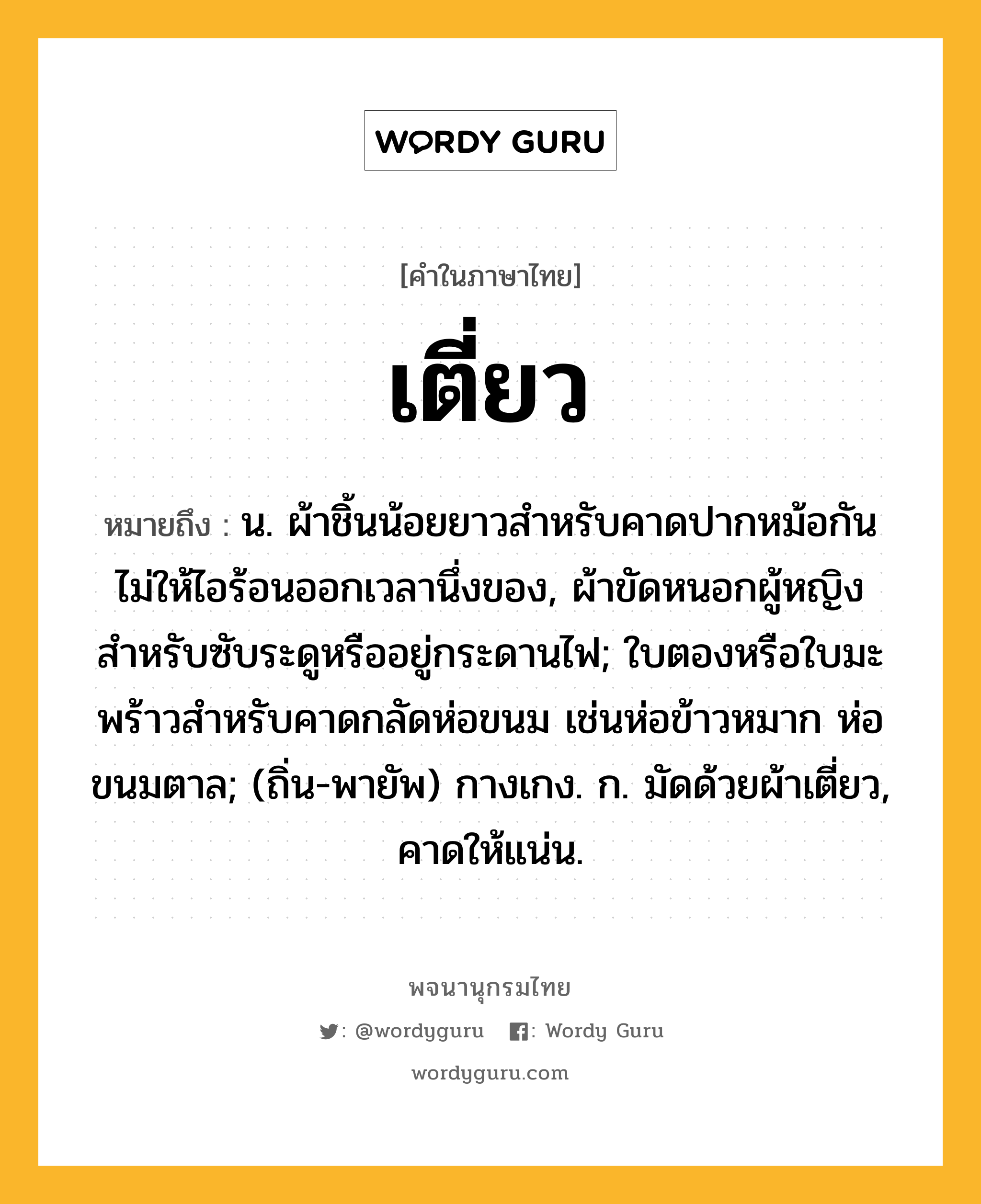 เตี่ยว หมายถึงอะไร?, คำในภาษาไทย เตี่ยว หมายถึง น. ผ้าชิ้นน้อยยาวสําหรับคาดปากหม้อกันไม่ให้ไอร้อนออกเวลานึ่งของ, ผ้าขัดหนอกผู้หญิงสําหรับซับระดูหรืออยู่กระดานไฟ; ใบตองหรือใบมะพร้าวสําหรับคาดกลัดห่อขนม เช่นห่อข้าวหมาก ห่อขนมตาล; (ถิ่น-พายัพ) กางเกง. ก. มัดด้วยผ้าเตี่ยว, คาดให้แน่น.