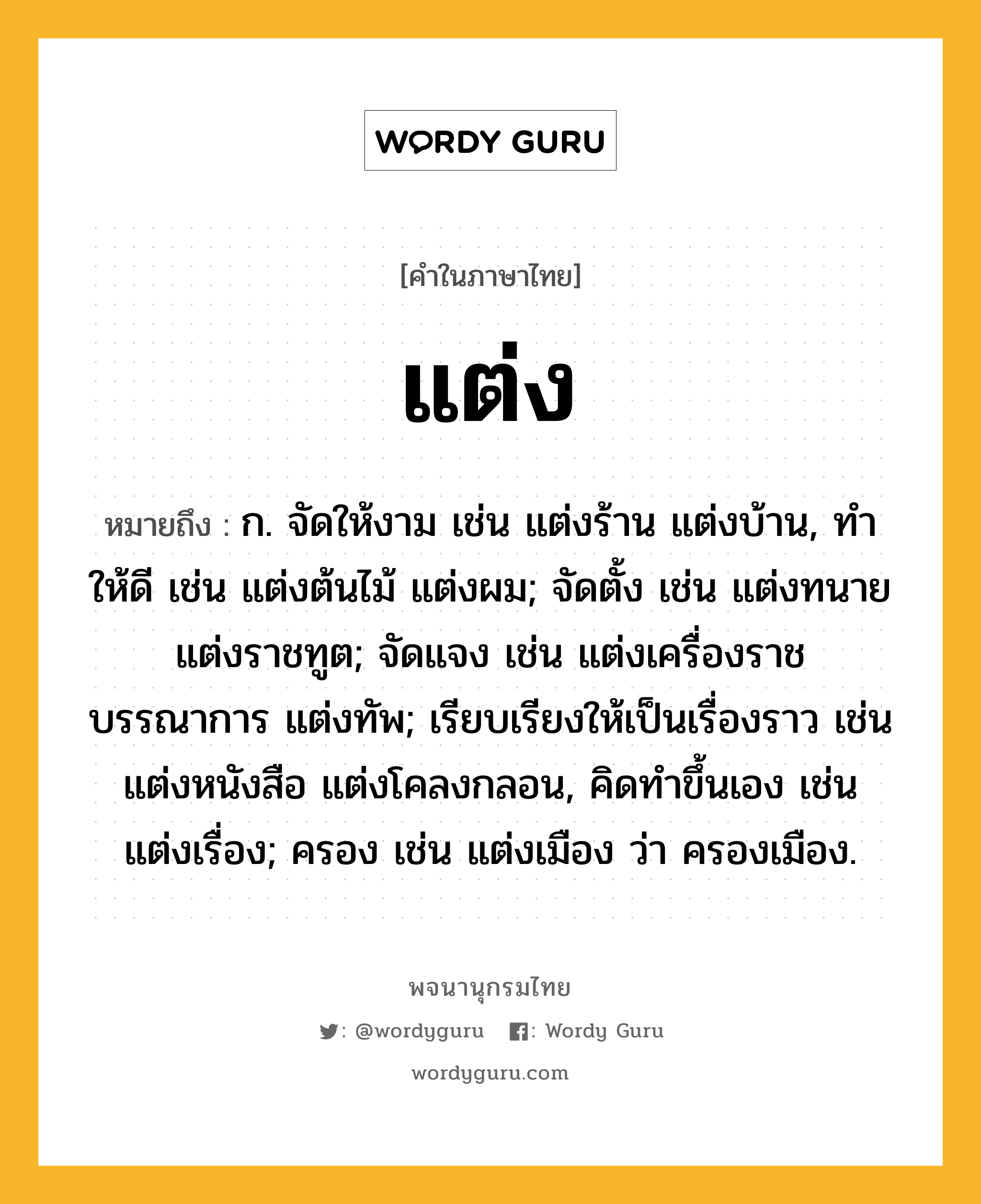 แต่ง หมายถึงอะไร?, คำในภาษาไทย แต่ง หมายถึง ก. จัดให้งาม เช่น แต่งร้าน แต่งบ้าน, ทําให้ดี เช่น แต่งต้นไม้ แต่งผม; จัดตั้ง เช่น แต่งทนาย แต่งราชทูต; จัดแจง เช่น แต่งเครื่องราชบรรณาการ แต่งทัพ; เรียบเรียงให้เป็นเรื่องราว เช่น แต่งหนังสือ แต่งโคลงกลอน, คิดทําขึ้นเอง เช่น แต่งเรื่อง; ครอง เช่น แต่งเมือง ว่า ครองเมือง.