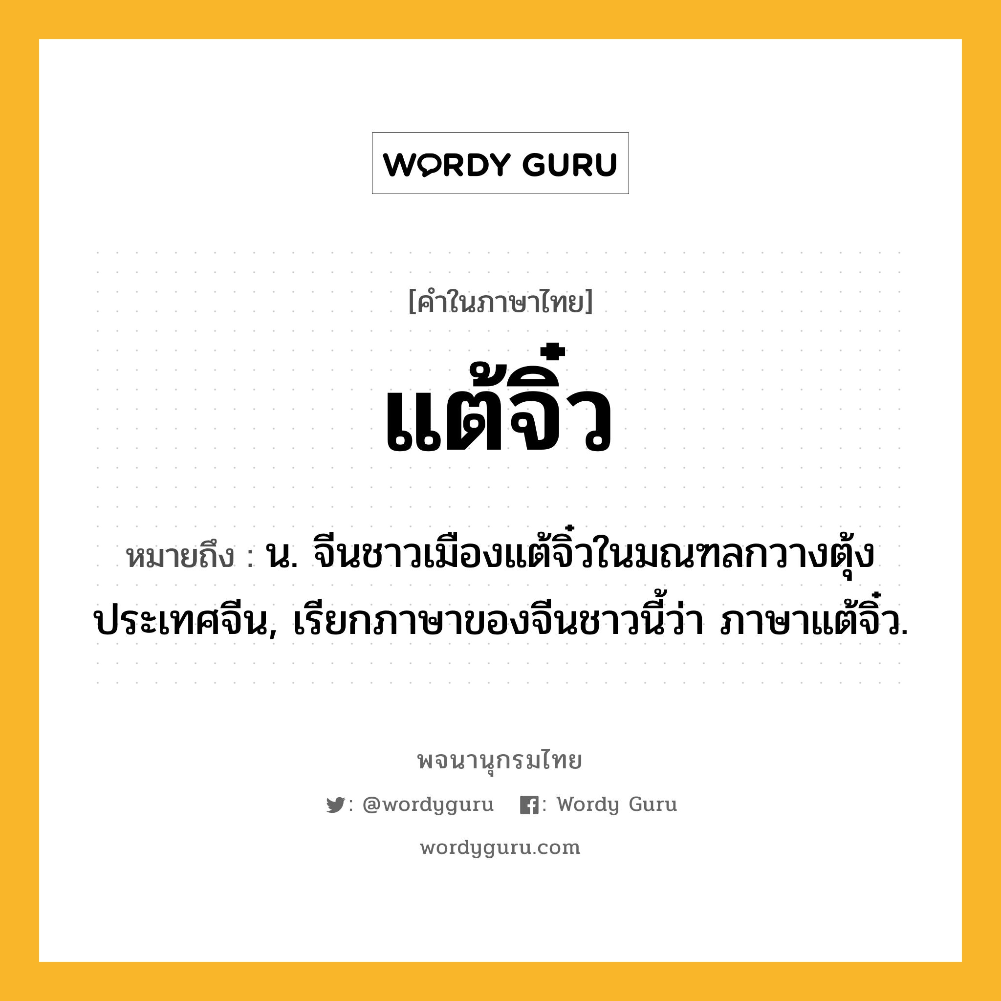 แต้จิ๋ว หมายถึงอะไร?, คำในภาษาไทย แต้จิ๋ว หมายถึง น. จีนชาวเมืองแต้จิ๋วในมณฑลกวางตุ้ง ประเทศจีน, เรียกภาษาของจีนชาวนี้ว่า ภาษาแต้จิ๋ว.