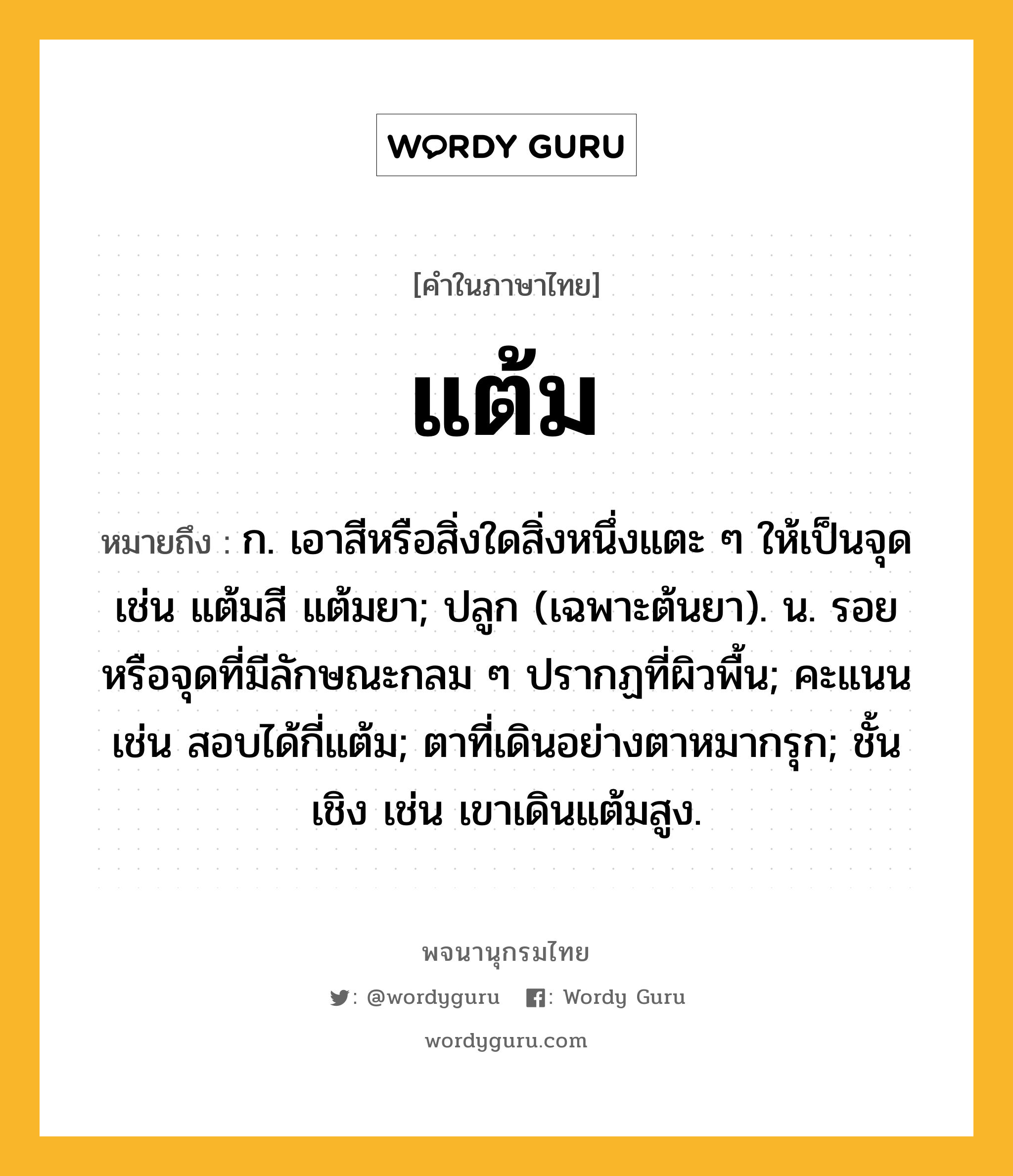 แต้ม หมายถึงอะไร?, คำในภาษาไทย แต้ม หมายถึง ก. เอาสีหรือสิ่งใดสิ่งหนึ่งแตะ ๆ ให้เป็นจุด เช่น แต้มสี แต้มยา; ปลูก (เฉพาะต้นยา). น. รอยหรือจุดที่มีลักษณะกลม ๆ ปรากฏที่ผิวพื้น; คะแนน เช่น สอบได้กี่แต้ม; ตาที่เดินอย่างตาหมากรุก; ชั้นเชิง เช่น เขาเดินแต้มสูง.