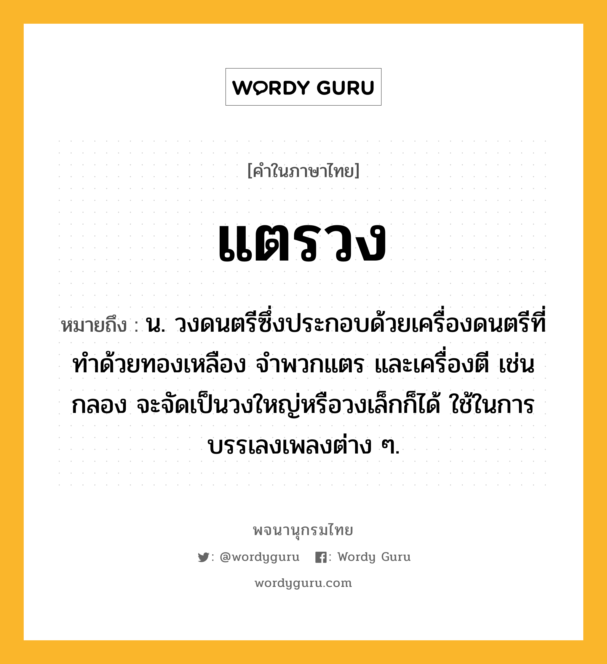 แตรวง หมายถึงอะไร?, คำในภาษาไทย แตรวง หมายถึง น. วงดนตรีซึ่งประกอบด้วยเครื่องดนตรีที่ทําด้วยทองเหลือง จําพวกแตร และเครื่องตี เช่น กลอง จะจัดเป็นวงใหญ่หรือวงเล็กก็ได้ ใช้ในการบรรเลงเพลงต่าง ๆ.